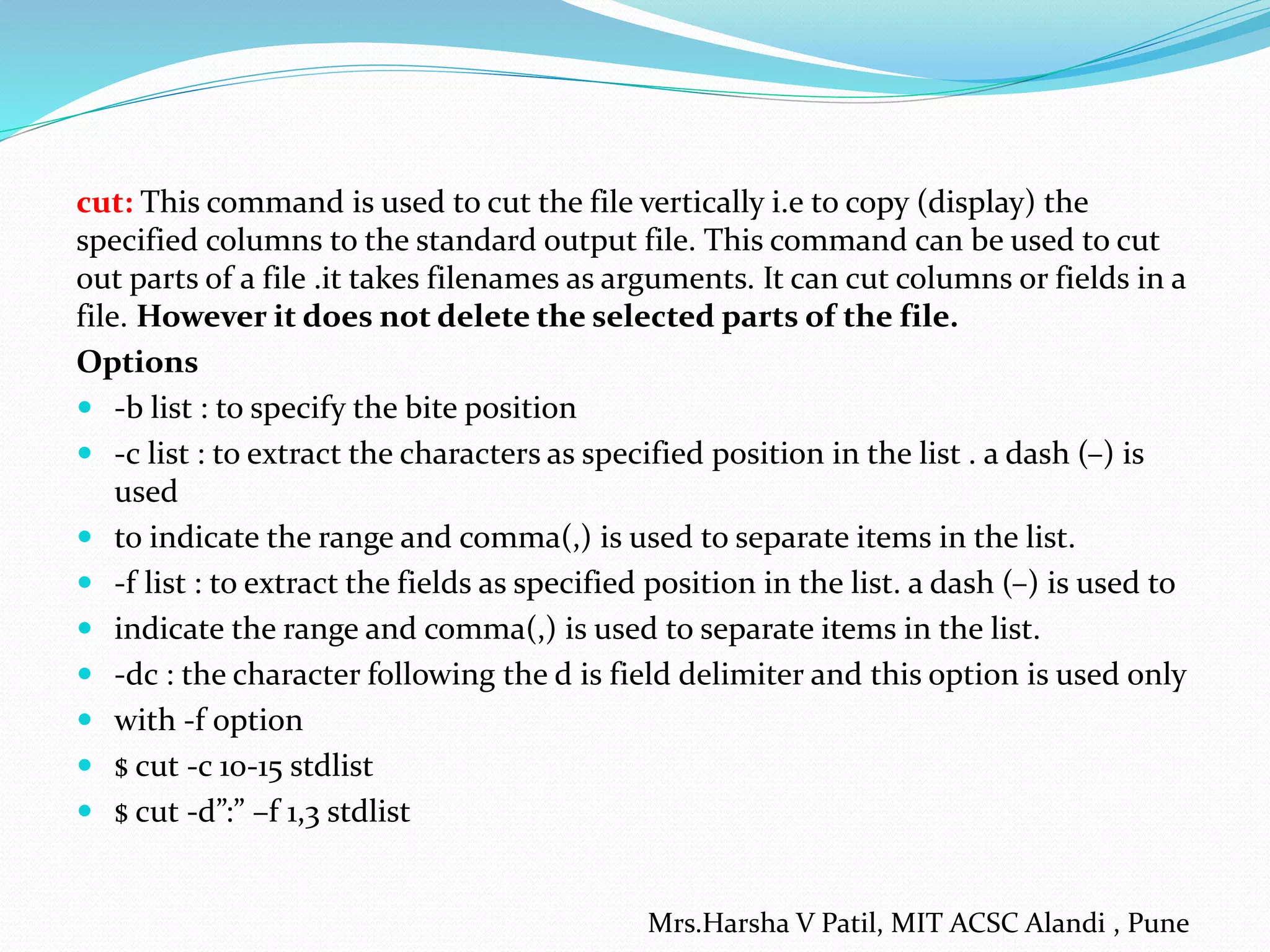 cut: This command is used to cut the file vertically i.e to copy (display) the
specified columns to the standard output file. This command can be used to cut
out parts of a file .it takes filenames as arguments. It can cut columns or fields in a
file. However it does not delete the selected parts of the file.
Options
 -b list : to specify the bite position
 -c list : to extract the characters as specified position in the list . a dash (–) is
used
 to indicate the range and comma(,) is used to separate items in the list.
 -f list : to extract the fields as specified position in the list. a dash (–) is used to
 indicate the range and comma(,) is used to separate items in the list.
 -dc : the character following the d is field delimiter and this option is used only
 with -f option
 $ cut -c 10-15 stdlist
 $ cut -d”:” –f 1,3 stdlist
Mrs.Harsha V Patil, MIT ACSC Alandi , Pune
 