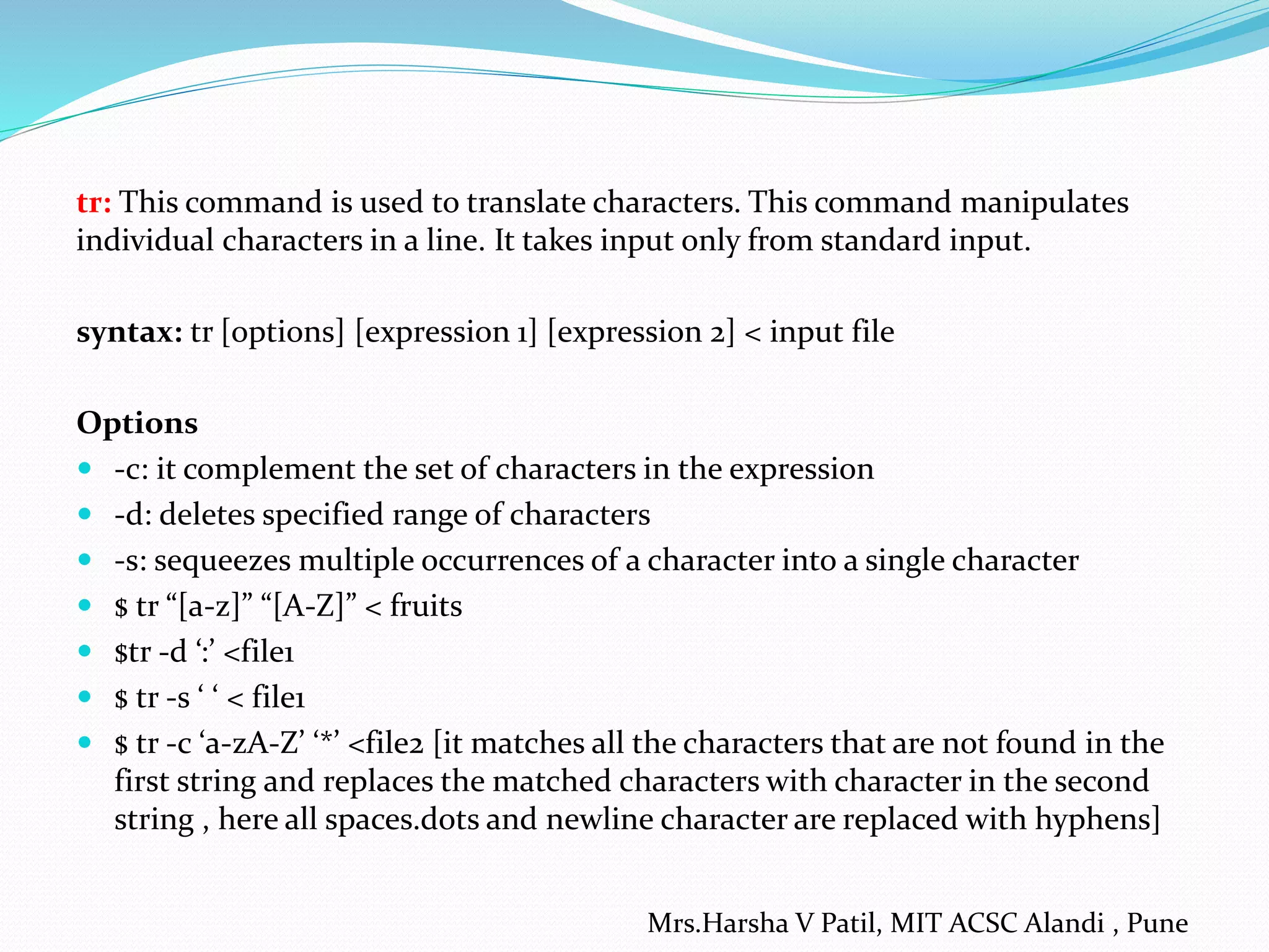 tr: This command is used to translate characters. This command manipulates
individual characters in a line. It takes input only from standard input.
syntax: tr [options] [expression 1] [expression 2] < input file
Options
 -c: it complement the set of characters in the expression
 -d: deletes specified range of characters
 -s: sequeezes multiple occurrences of a character into a single character
 $ tr “[a-z]” “[A-Z]” < fruits
 $tr -d ‘:’ <file1
 $ tr -s ‘ ‘ < file1
 $ tr -c ‘a-zA-Z’ ‘*’ <file2 [it matches all the characters that are not found in the
first string and replaces the matched characters with character in the second
string , here all spaces.dots and newline character are replaced with hyphens]
Mrs.Harsha V Patil, MIT ACSC Alandi , Pune
 