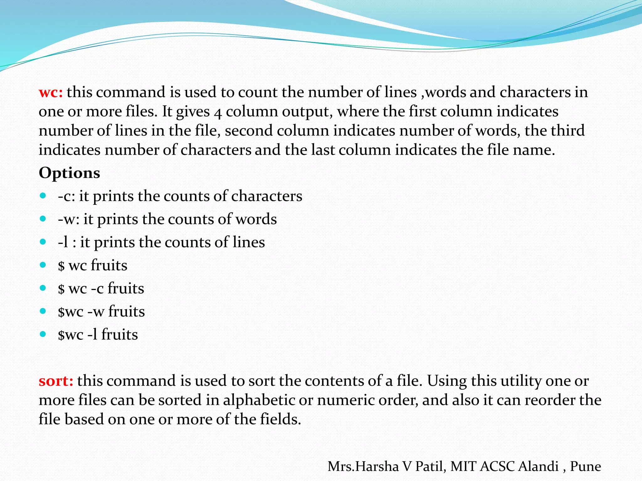 wc: this command is used to count the number of lines ,words and characters in
one or more files. It gives 4 column output, where the first column indicates
number of lines in the file, second column indicates number of words, the third
indicates number of characters and the last column indicates the file name.
Options
 -c: it prints the counts of characters
 -w: it prints the counts of words
 -l : it prints the counts of lines
 $ wc fruits
 $ wc -c fruits
 $wc -w fruits
 $wc -l fruits
sort: this command is used to sort the contents of a file. Using this utility one or
more files can be sorted in alphabetic or numeric order, and also it can reorder the
file based on one or more of the fields.
Mrs.Harsha V Patil, MIT ACSC Alandi , Pune
 