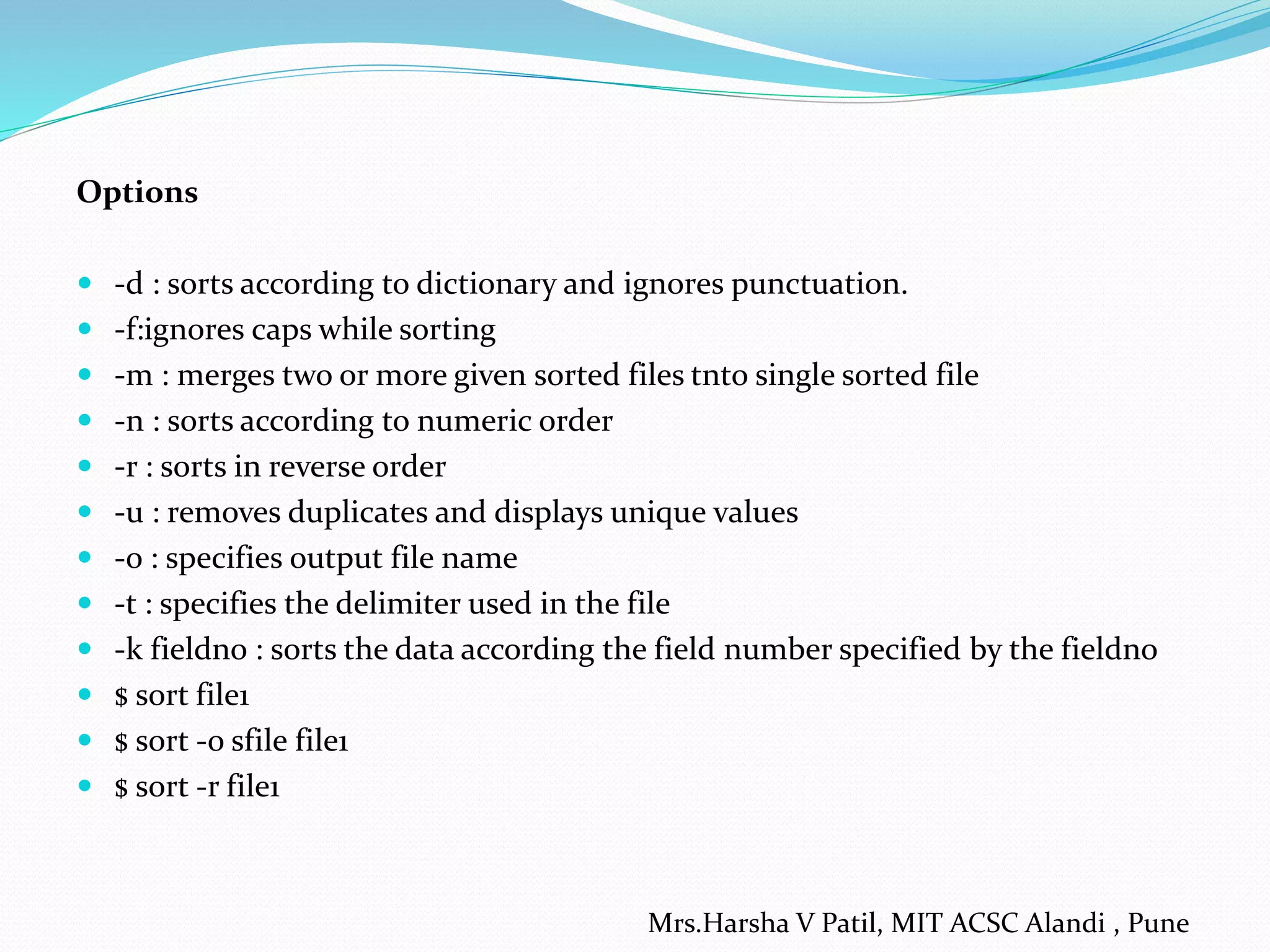 Options
 -d : sorts according to dictionary and ignores punctuation.
 -f:ignores caps while sorting
 -m : merges two or more given sorted files tnto single sorted file
 -n : sorts according to numeric order
 -r : sorts in reverse order
 -u : removes duplicates and displays unique values
 -o : specifies output file name
 -t : specifies the delimiter used in the file
 -k fieldno : sorts the data according the field number specified by the fieldno
 $ sort file1
 $ sort -o sfile file1
 $ sort -r file1
Mrs.Harsha V Patil, MIT ACSC Alandi , Pune
 