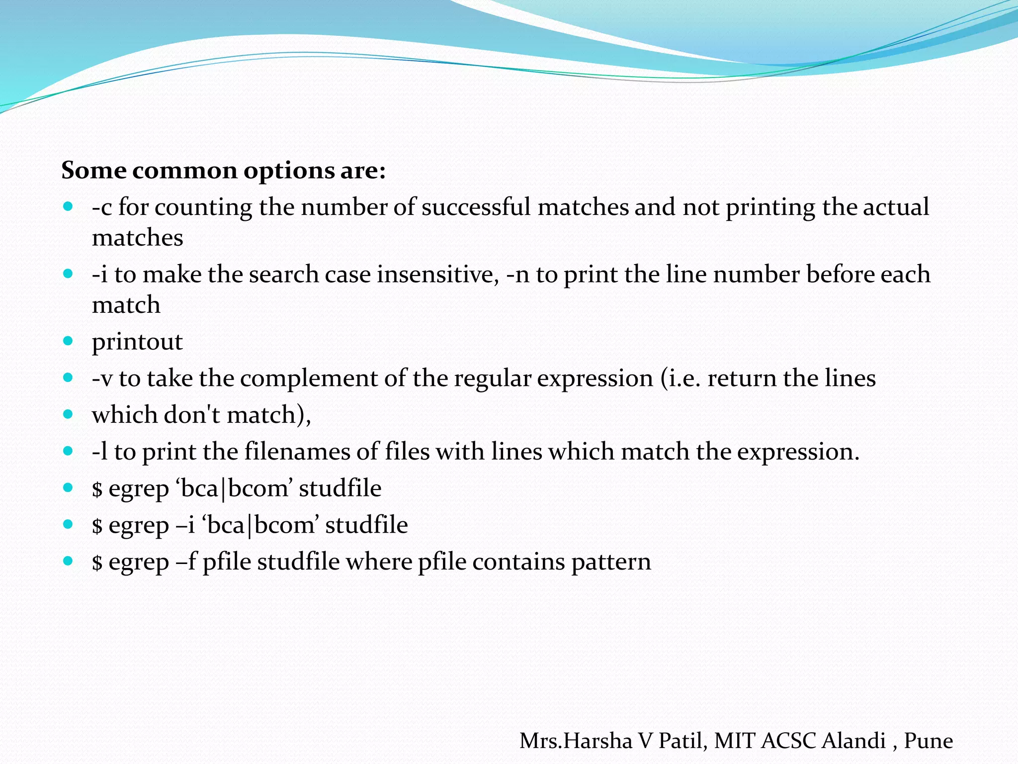 Some common options are:
 -c for counting the number of successful matches and not printing the actual
matches
 -i to make the search case insensitive, -n to print the line number before each
match
 printout
 -v to take the complement of the regular expression (i.e. return the lines
 which don't match),
 -l to print the filenames of files with lines which match the expression.
 $ egrep ‘bca|bcom’ studfile
 $ egrep –i ‘bca|bcom’ studfile
 $ egrep –f pfile studfile where pfile contains pattern
Mrs.Harsha V Patil, MIT ACSC Alandi , Pune
 