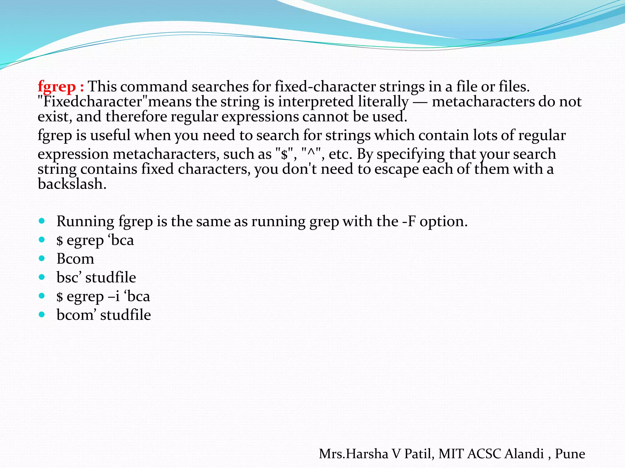 fgrep : This command searches for fixed-character strings in a file or files.
"Fixedcharacter"means the string is interpreted literally — metacharacters do not
exist, and therefore regular expressions cannot be used.
fgrep is useful when you need to search for strings which contain lots of regular
expression metacharacters, such as "$", "^", etc. By specifying that your search
string contains fixed characters, you don't need to escape each of them with a
backslash.
 Running fgrep is the same as running grep with the -F option.
 $ egrep ‘bca
 Bcom
 bsc’ studfile
 $ egrep –i ‘bca
 bcom’ studfile
Mrs.Harsha V Patil, MIT ACSC Alandi , Pune
 
