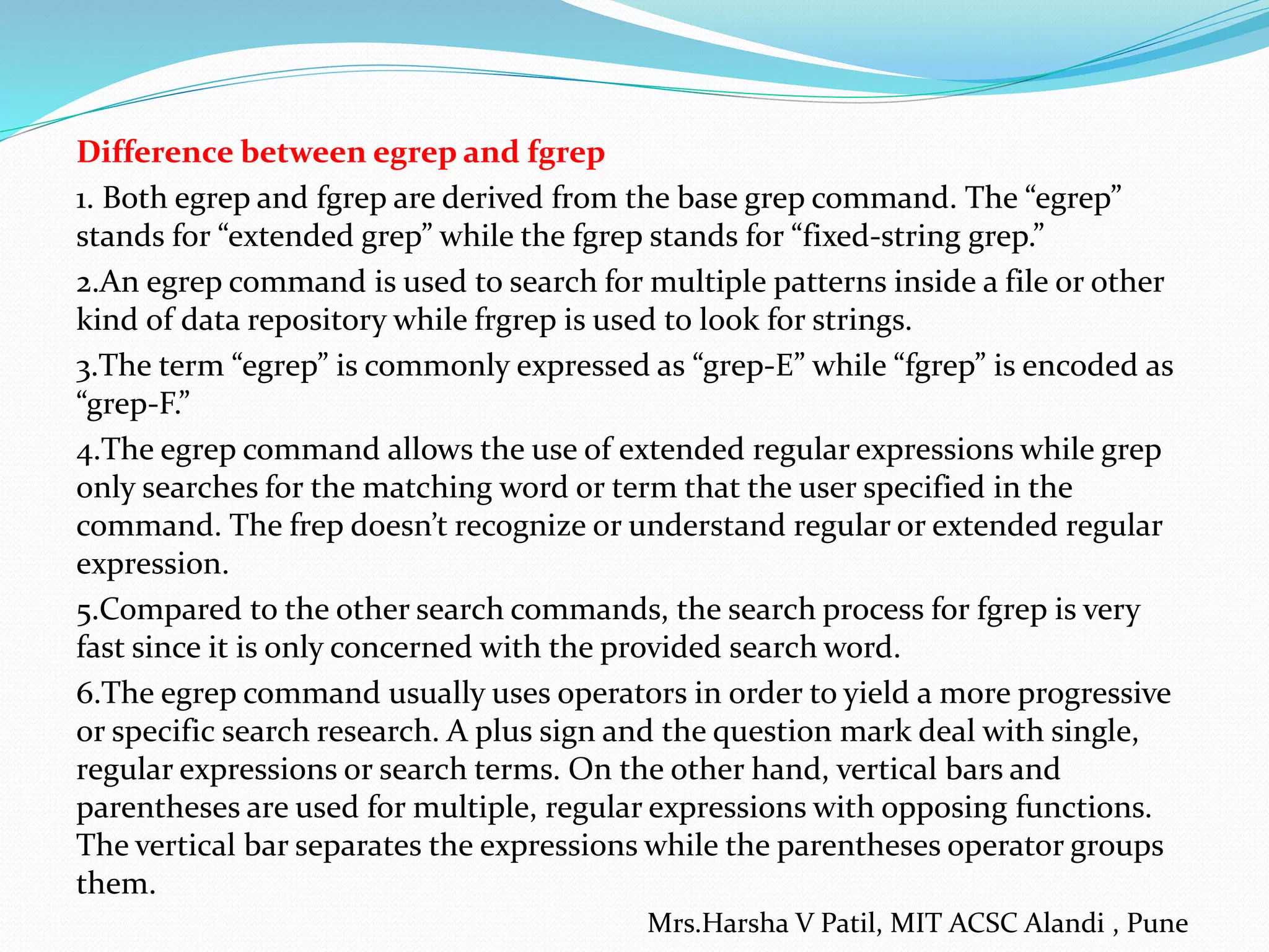 Difference between egrep and fgrep
1. Both egrep and fgrep are derived from the base grep command. The “egrep”
stands for “extended grep” while the fgrep stands for “fixed-string grep.”
2.An egrep command is used to search for multiple patterns inside a file or other
kind of data repository while frgrep is used to look for strings.
3.The term “egrep” is commonly expressed as “grep-E” while “fgrep” is encoded as
“grep-F.”
4.The egrep command allows the use of extended regular expressions while grep
only searches for the matching word or term that the user specified in the
command. The frep doesn’t recognize or understand regular or extended regular
expression.
5.Compared to the other search commands, the search process for fgrep is very
fast since it is only concerned with the provided search word.
6.The egrep command usually uses operators in order to yield a more progressive
or specific search research. A plus sign and the question mark deal with single,
regular expressions or search terms. On the other hand, vertical bars and
parentheses are used for multiple, regular expressions with opposing functions.
The vertical bar separates the expressions while the parentheses operator groups
them.
Mrs.Harsha V Patil, MIT ACSC Alandi , Pune
 