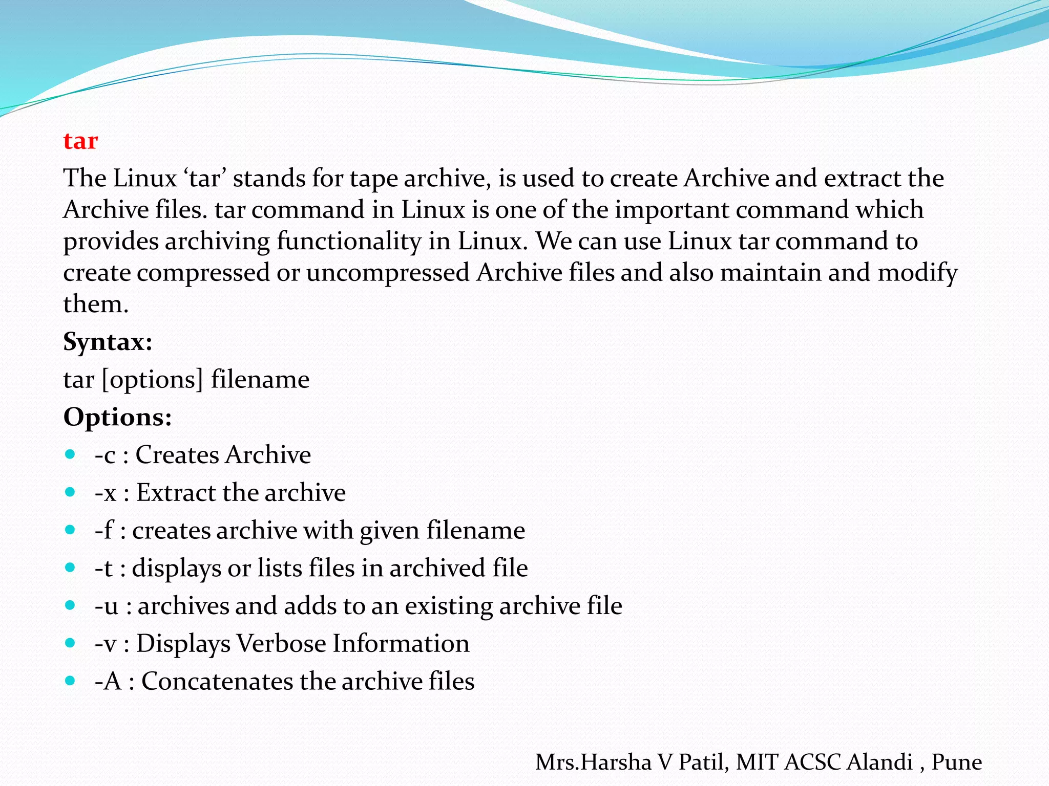 tar
The Linux ‘tar’ stands for tape archive, is used to create Archive and extract the
Archive files. tar command in Linux is one of the important command which
provides archiving functionality in Linux. We can use Linux tar command to
create compressed or uncompressed Archive files and also maintain and modify
them.
Syntax:
tar [options] filename
Options:
 -c : Creates Archive
 -x : Extract the archive
 -f : creates archive with given filename
 -t : displays or lists files in archived file
 -u : archives and adds to an existing archive file
 -v : Displays Verbose Information
 -A : Concatenates the archive files
Mrs.Harsha V Patil, MIT ACSC Alandi , Pune
 