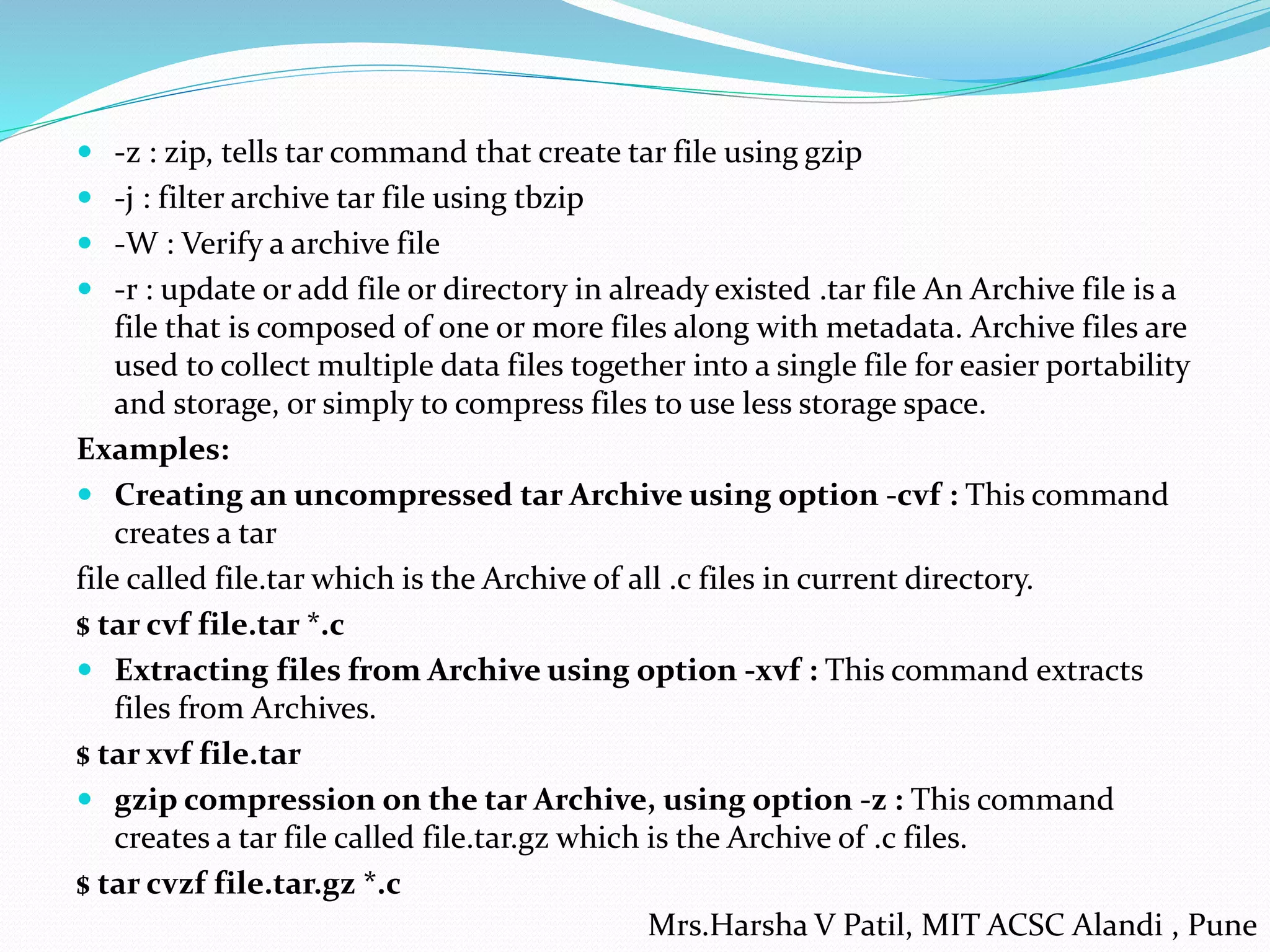  -z : zip, tells tar command that create tar file using gzip
 -j : filter archive tar file using tbzip
 -W : Verify a archive file
 -r : update or add file or directory in already existed .tar file An Archive file is a
file that is composed of one or more files along with metadata. Archive files are
used to collect multiple data files together into a single file for easier portability
and storage, or simply to compress files to use less storage space.
Examples:
 Creating an uncompressed tar Archive using option -cvf : This command
creates a tar
file called file.tar which is the Archive of all .c files in current directory.
$ tar cvf file.tar *.c
 Extracting files from Archive using option -xvf : This command extracts
files from Archives.
$ tar xvf file.tar
 gzip compression on the tar Archive, using option -z : This command
creates a tar file called file.tar.gz which is the Archive of .c files.
$ tar cvzf file.tar.gz *.c
Mrs.Harsha V Patil, MIT ACSC Alandi , Pune
 