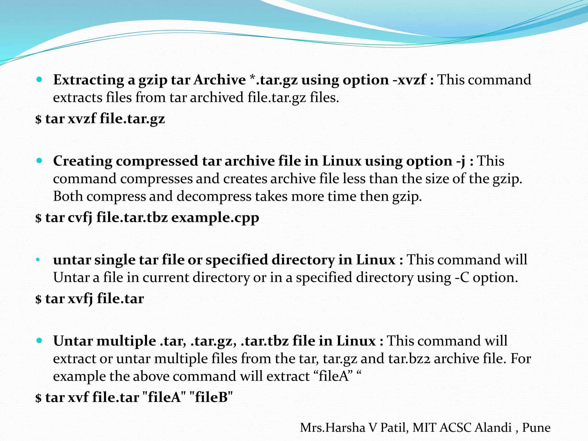  Extracting a gzip tar Archive *.tar.gz using option -xvzf : This command
extracts files from tar archived file.tar.gz files.
$ tar xvzf file.tar.gz
 Creating compressed tar archive file in Linux using option -j : This
command compresses and creates archive file less than the size of the gzip.
Both compress and decompress takes more time then gzip.
$ tar cvfj file.tar.tbz example.cpp
• untar single tar file or specified directory in Linux : This command will
Untar a file in current directory or in a specified directory using -C option.
$ tar xvfj file.tar
 Untar multiple .tar, .tar.gz, .tar.tbz file in Linux : This command will
extract or untar multiple files from the tar, tar.gz and tar.bz2 archive file. For
example the above command will extract “fileA” “
$ tar xvf file.tar "fileA" "fileB"
Mrs.Harsha V Patil, MIT ACSC Alandi , Pune
 