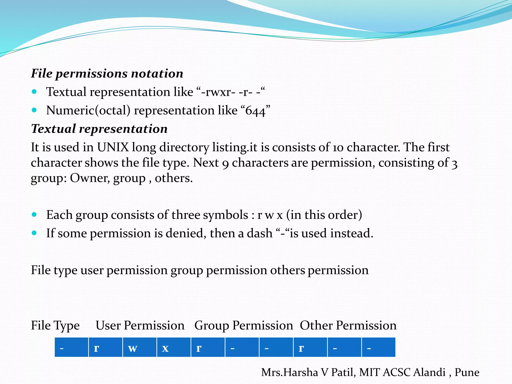 File permissions notation
 Textual representation like “-rwxr- -r- -“
 Numeric(octal) representation like “644”
Textual representation
It is used in UNIX long directory listing.it is consists of 10 character. The first
character shows the file type. Next 9 characters are permission, consisting of 3
group: Owner, group , others.
 Each group consists of three symbols : r w x (in this order)
 If some permission is denied, then a dash “-“is used instead.
File type user permission group permission others permission
File Type User Permission Group Permission Other Permission
- r w x r - - r - -
Mrs.Harsha V Patil, MIT ACSC Alandi , Pune
 