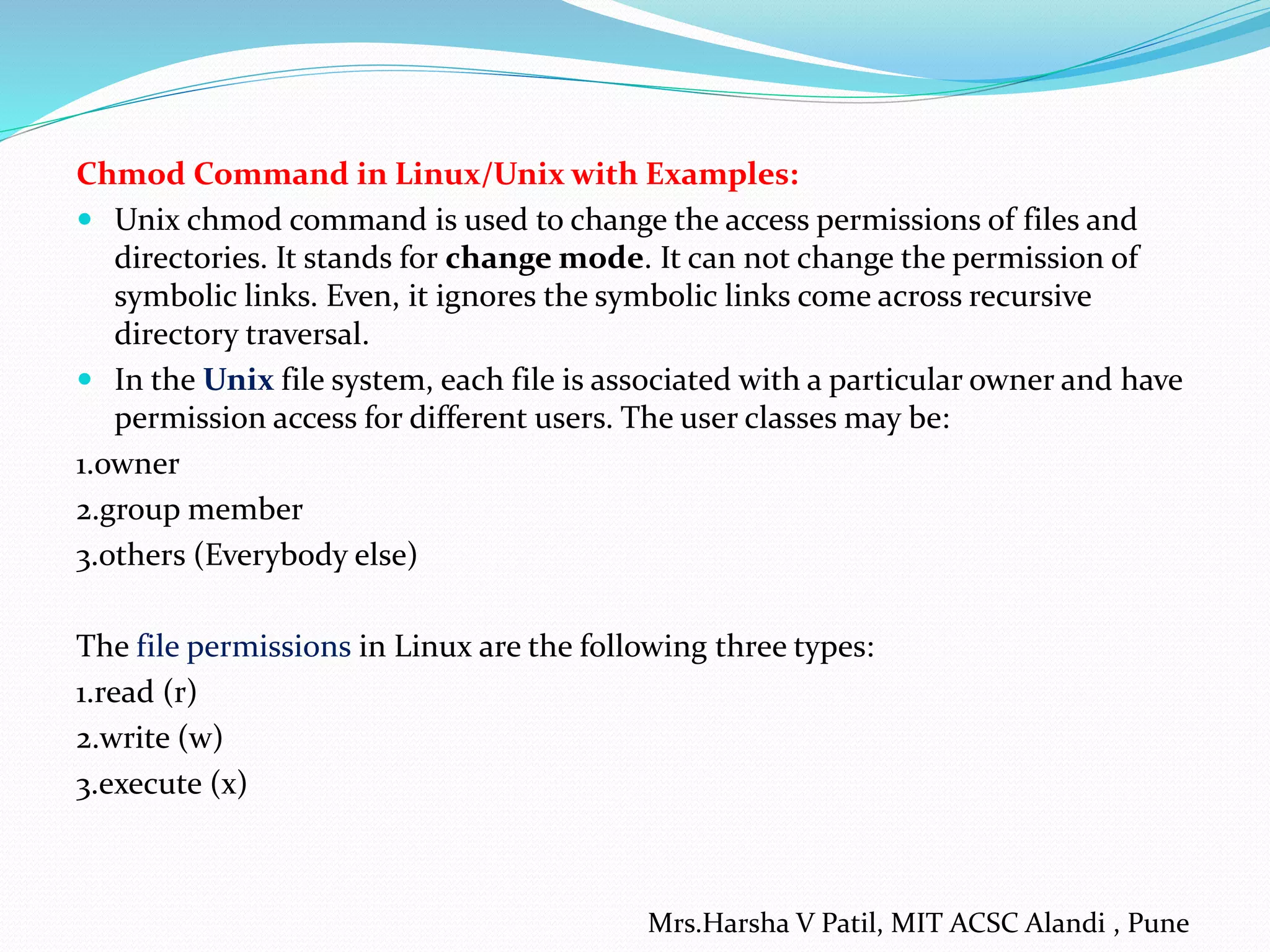 Chmod Command in Linux/Unix with Examples:
 Unix chmod command is used to change the access permissions of files and
directories. It stands for change mode. It can not change the permission of
symbolic links. Even, it ignores the symbolic links come across recursive
directory traversal.
 In the Unix file system, each file is associated with a particular owner and have
permission access for different users. The user classes may be:
1.owner
2.group member
3.others (Everybody else)
The file permissions in Linux are the following three types:
1.read (r)
2.write (w)
3.execute (x)
Mrs.Harsha V Patil, MIT ACSC Alandi , Pune
 