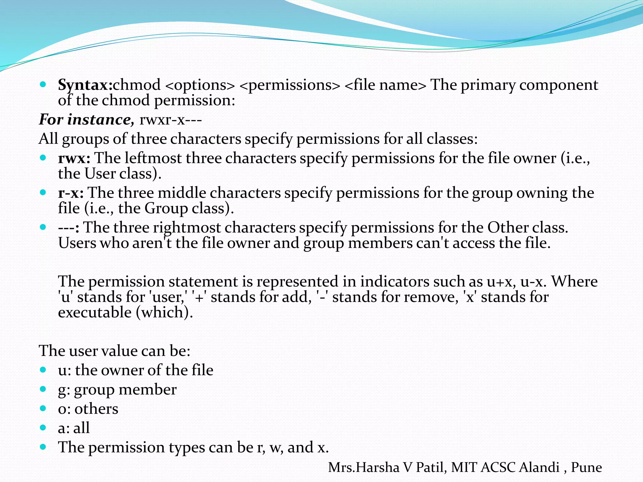  Syntax:chmod <options> <permissions> <file name> The primary component
of the chmod permission:
For instance, rwxr-x---
All groups of three characters specify permissions for all classes:
 rwx: The leftmost three characters specify permissions for the file owner (i.e.,
the User class).
 r-x: The three middle characters specify permissions for the group owning the
file (i.e., the Group class).
 ---: The three rightmost characters specify permissions for the Other class.
Users who aren't the file owner and group members can't access the file.
The permission statement is represented in indicators such as u+x, u-x. Where
'u' stands for 'user,' '+' stands for add, '-' stands for remove, 'x' stands for
executable (which).
The user value can be:
 u: the owner of the file
 g: group member
 o: others
 a: all
 The permission types can be r, w, and x.
Mrs.Harsha V Patil, MIT ACSC Alandi , Pune
 