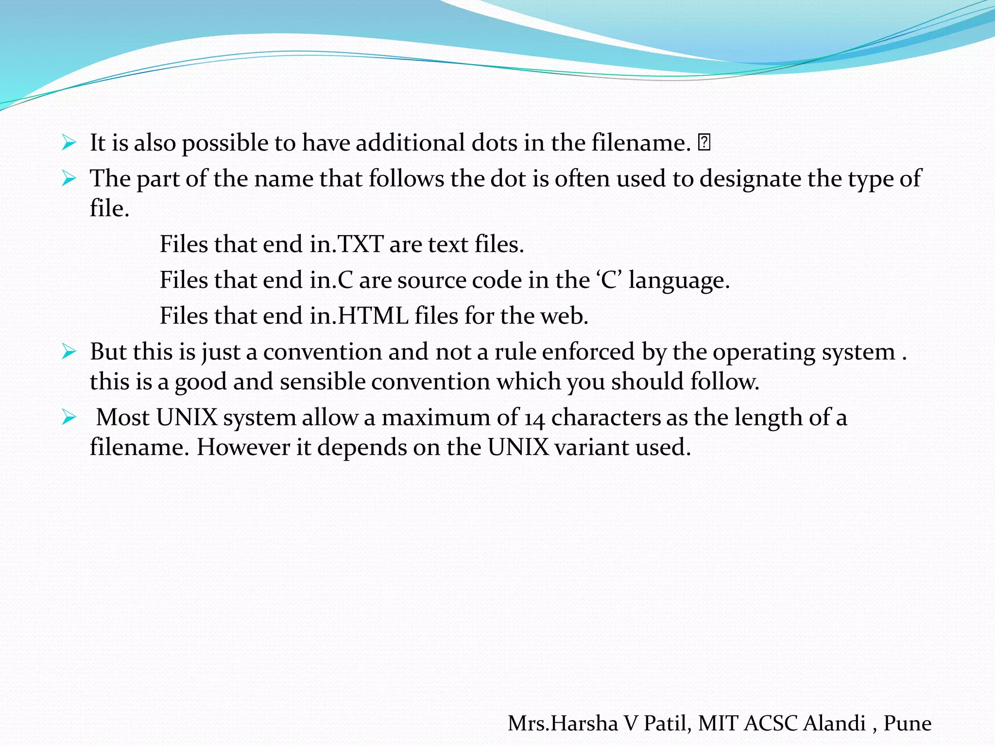  It is also possible to have additional dots in the filename.
 The part of the name that follows the dot is often used to designate the type of
file.
Files that end in.TXT are text files.
Files that end in.C are source code in the ‘C’ language.
Files that end in.HTML files for the web.
 But this is just a convention and not a rule enforced by the operating system .
this is a good and sensible convention which you should follow.
 Most UNIX system allow a maximum of 14 characters as the length of a
filename. However it depends on the UNIX variant used.
Mrs.Harsha V Patil, MIT ACSC Alandi , Pune
 