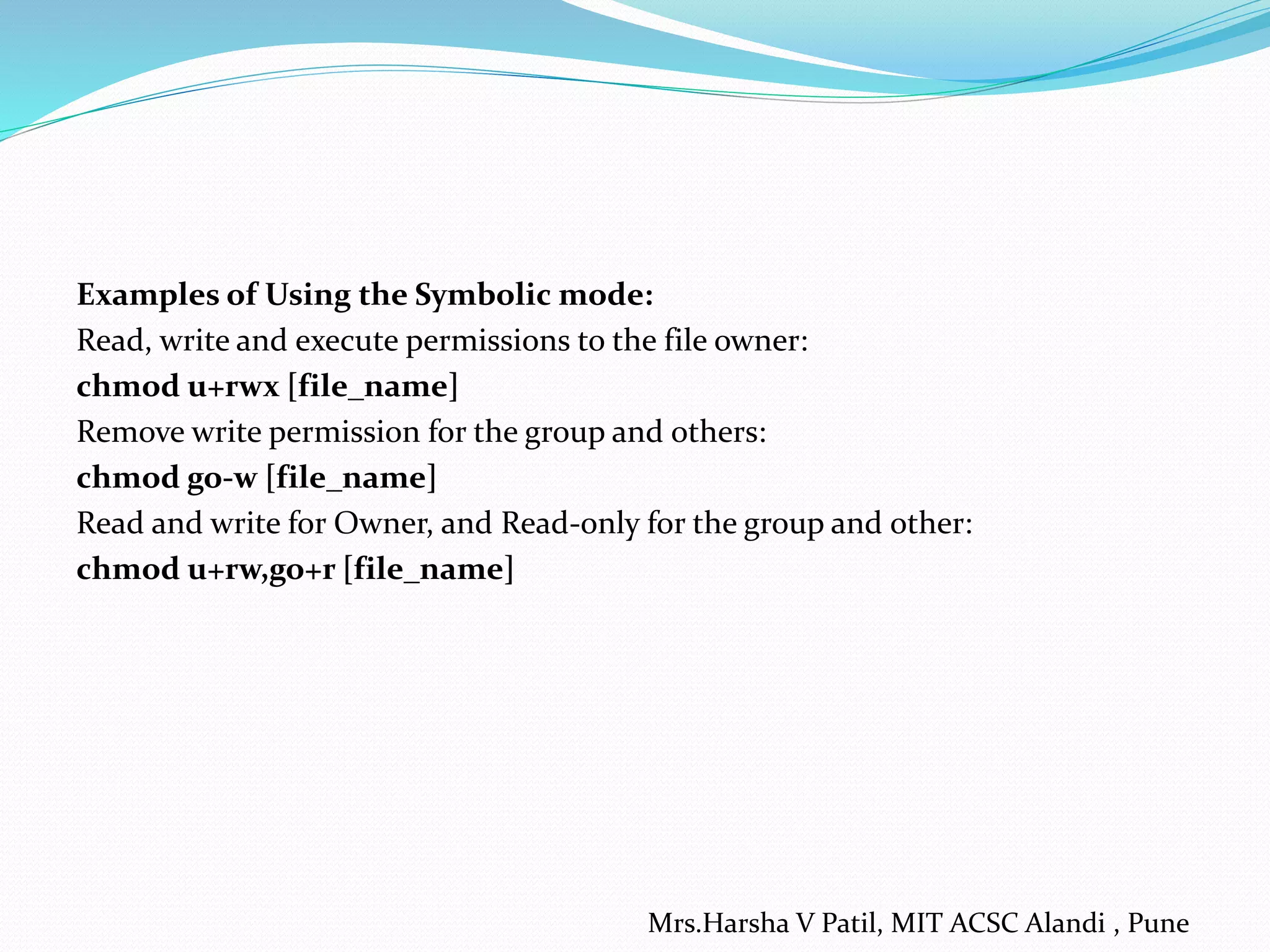 Examples of Using the Symbolic mode:
Read, write and execute permissions to the file owner:
chmod u+rwx [file_name]
Remove write permission for the group and others:
chmod go-w [file_name]
Read and write for Owner, and Read-only for the group and other:
chmod u+rw,go+r [file_name]
Mrs.Harsha V Patil, MIT ACSC Alandi , Pune
 