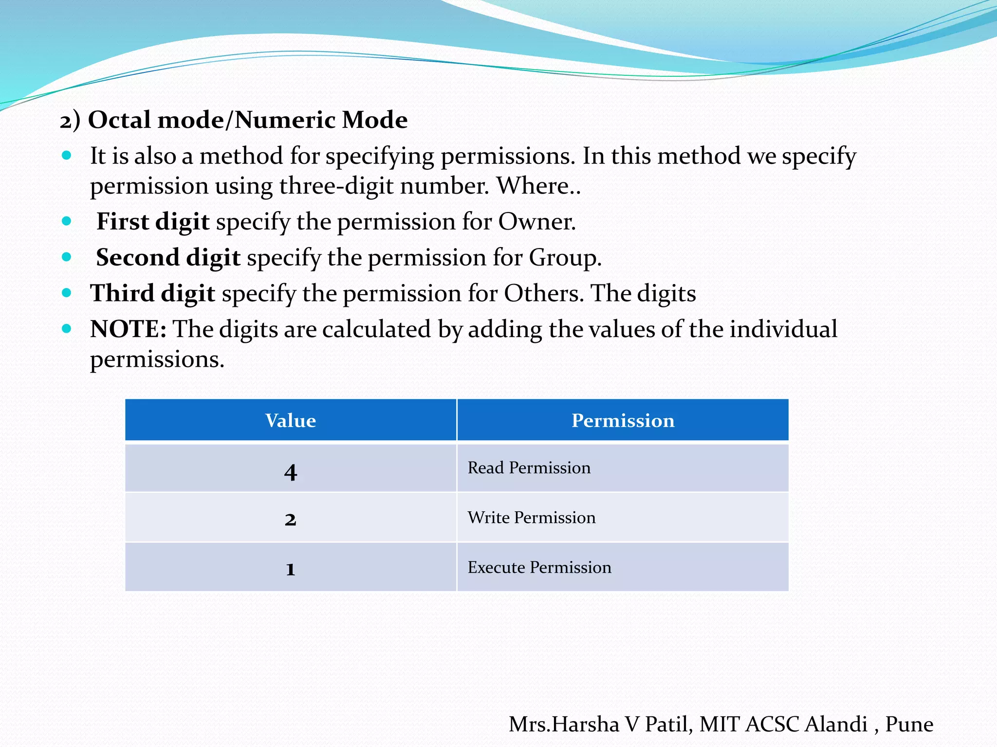 2) Octal mode/Numeric Mode
 It is also a method for specifying permissions. In this method we specify
permission using three-digit number. Where..
 First digit specify the permission for Owner.
 Second digit specify the permission for Group.
 Third digit specify the permission for Others. The digits
 NOTE: The digits are calculated by adding the values of the individual
permissions.
Value Permission
4 Read Permission
2 Write Permission
1 Execute Permission
Mrs.Harsha V Patil, MIT ACSC Alandi , Pune
 