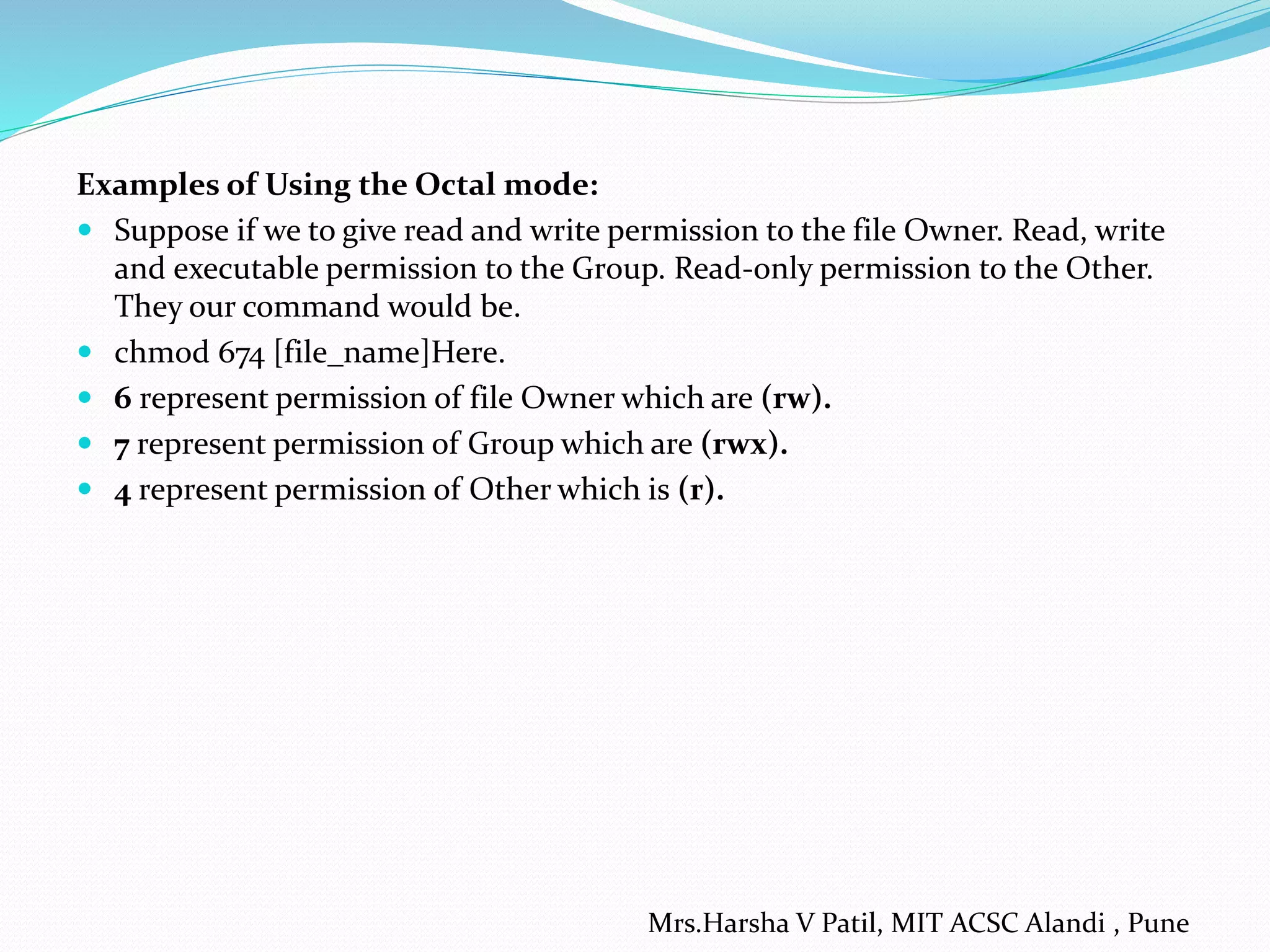 Examples of Using the Octal mode:
 Suppose if we to give read and write permission to the file Owner. Read, write
and executable permission to the Group. Read-only permission to the Other.
They our command would be.
 chmod 674 [file_name]Here.
 6 represent permission of file Owner which are (rw).
 7 represent permission of Group which are (rwx).
 4 represent permission of Other which is (r).
Mrs.Harsha V Patil, MIT ACSC Alandi , Pune
 