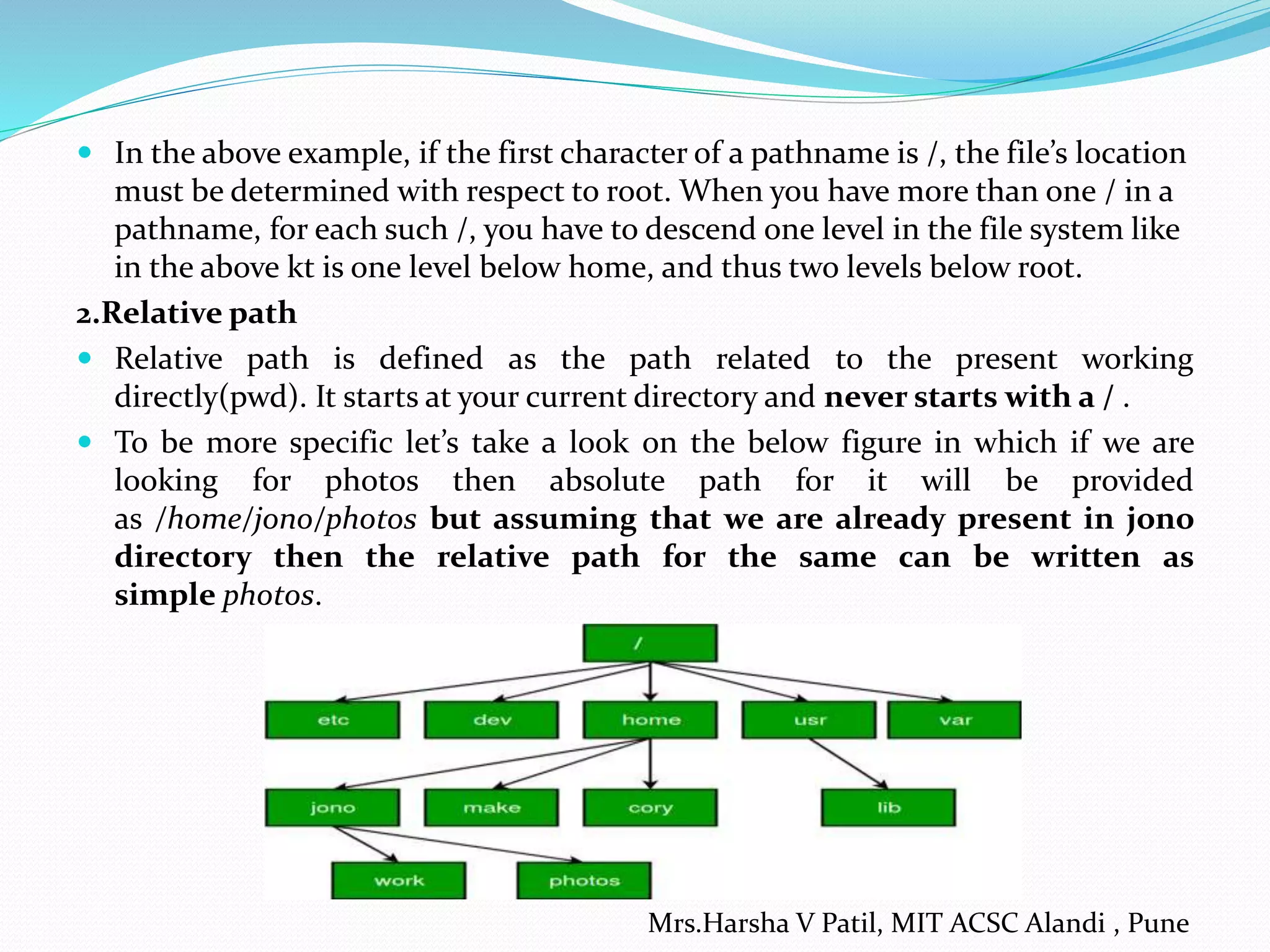  In the above example, if the first character of a pathname is /, the file’s location
must be determined with respect to root. When you have more than one / in a
pathname, for each such /, you have to descend one level in the file system like
in the above kt is one level below home, and thus two levels below root.
2.Relative path
 Relative path is defined as the path related to the present working
directly(pwd). It starts at your current directory and never starts with a / .
 To be more specific let’s take a look on the below figure in which if we are
looking for photos then absolute path for it will be provided
as /home/jono/photos but assuming that we are already present in jono
directory then the relative path for the same can be written as
simple photos.
Mrs.Harsha V Patil, MIT ACSC Alandi , Pune
 