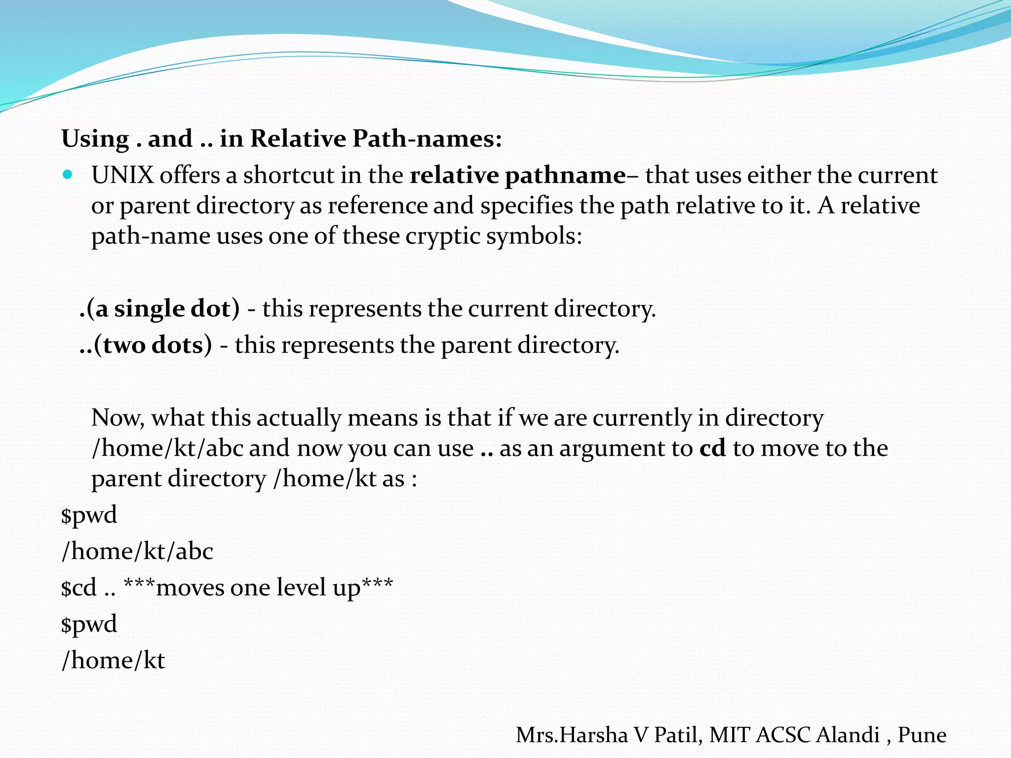 Using . and .. in Relative Path-names:
 UNIX offers a shortcut in the relative pathname– that uses either the current
or parent directory as reference and specifies the path relative to it. A relative
path-name uses one of these cryptic symbols:
.(a single dot) - this represents the current directory.
..(two dots) - this represents the parent directory.
Now, what this actually means is that if we are currently in directory
/home/kt/abc and now you can use .. as an argument to cd to move to the
parent directory /home/kt as :
$pwd
/home/kt/abc
$cd .. ***moves one level up***
$pwd
/home/kt
Mrs.Harsha V Patil, MIT ACSC Alandi , Pune
 