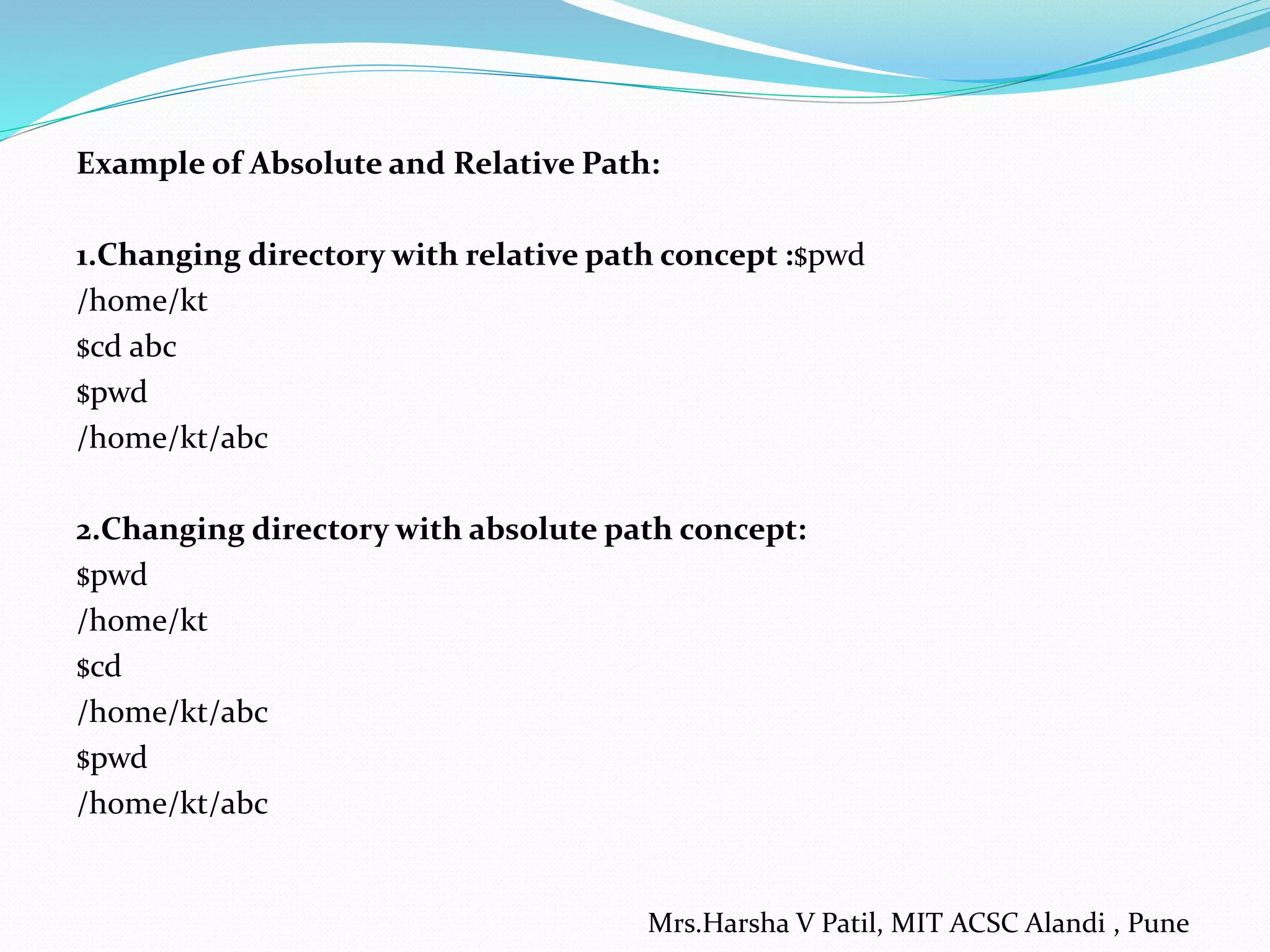 Example of Absolute and Relative Path:
1.Changing directory with relative path concept :$pwd
/home/kt
$cd abc
$pwd
/home/kt/abc
2.Changing directory with absolute path concept:
$pwd
/home/kt
$cd
/home/kt/abc
$pwd
/home/kt/abc
Mrs.Harsha V Patil, MIT ACSC Alandi , Pune
 