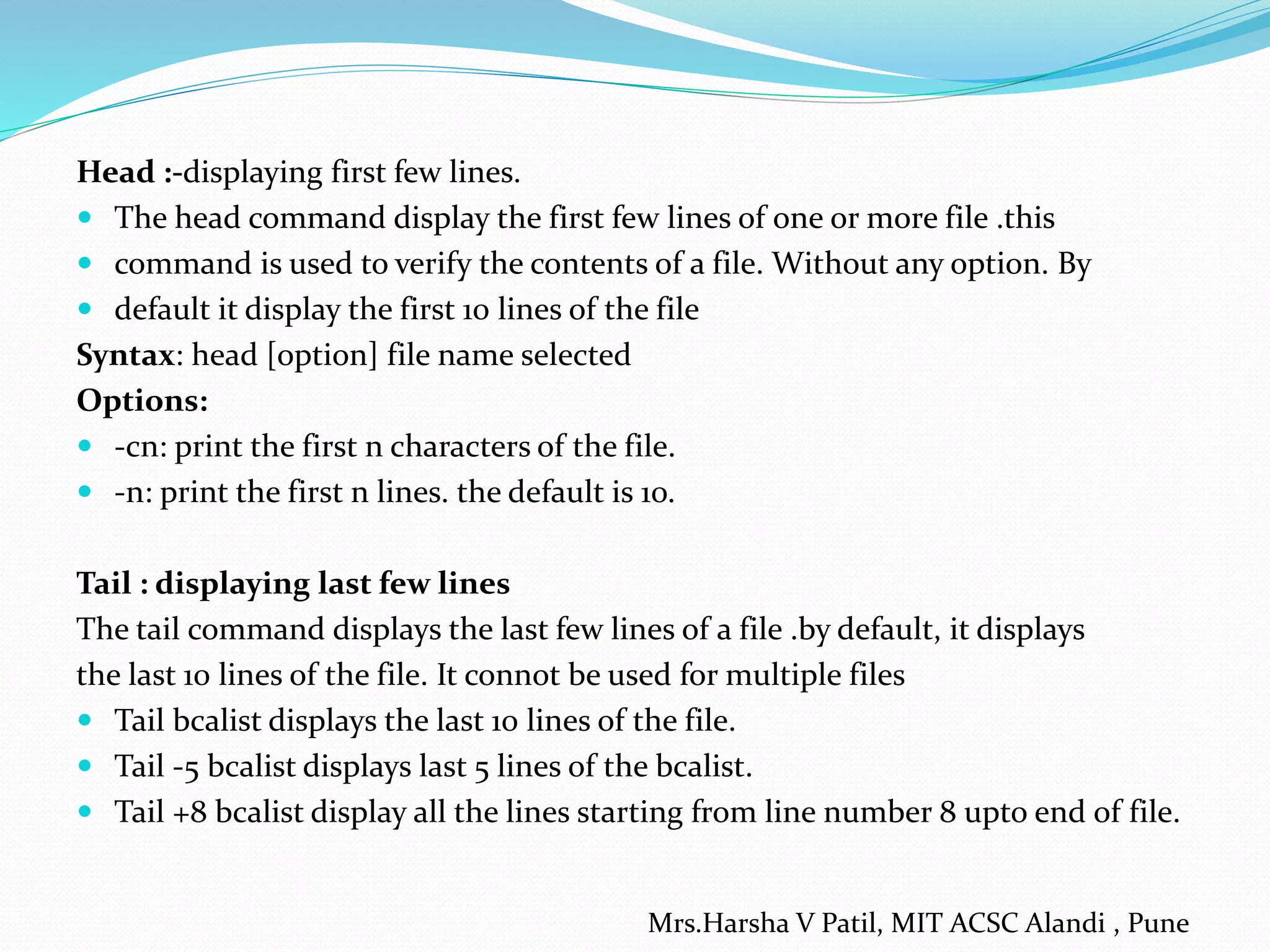 Head :-displaying first few lines.
 The head command display the first few lines of one or more file .this
 command is used to verify the contents of a file. Without any option. By
 default it display the first 10 lines of the file
Syntax: head [option] file name selected
Options:
 -cn: print the first n characters of the file.
 -n: print the first n lines. the default is 10.
Tail : displaying last few lines
The tail command displays the last few lines of a file .by default, it displays
the last 10 lines of the file. It connot be used for multiple files
 Tail bcalist displays the last 10 lines of the file.
 Tail -5 bcalist displays last 5 lines of the bcalist.
 Tail +8 bcalist display all the lines starting from line number 8 upto end of file.
Mrs.Harsha V Patil, MIT ACSC Alandi , Pune
 