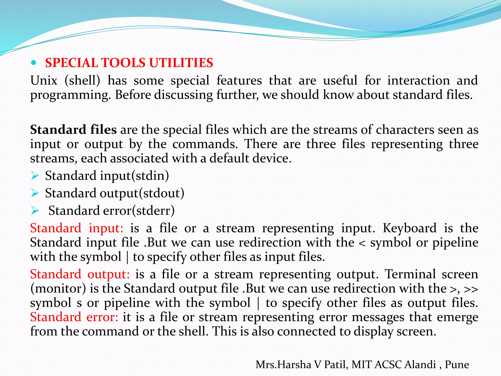  SPECIAL TOOLS UTILITIES
Unix (shell) has some special features that are useful for interaction and
programming. Before discussing further, we should know about standard files.
Standard files are the special files which are the streams of characters seen as
input or output by the commands. There are three files representing three
streams, each associated with a default device.
 Standard input(stdin)
 Standard output(stdout)
 Standard error(stderr)
Standard input: is a file or a stream representing input. Keyboard is the
Standard input file .But we can use redirection with the < symbol or pipeline
with the symbol | to specify other files as input files.
Standard output: is a file or a stream representing output. Terminal screen
(monitor) is the Standard output file .But we can use redirection with the >, >>
symbol s or pipeline with the symbol | to specify other files as output files.
Standard error: it is a file or stream representing error messages that emerge
from the command or the shell. This is also connected to display screen.
Mrs.Harsha V Patil, MIT ACSC Alandi , Pune
 