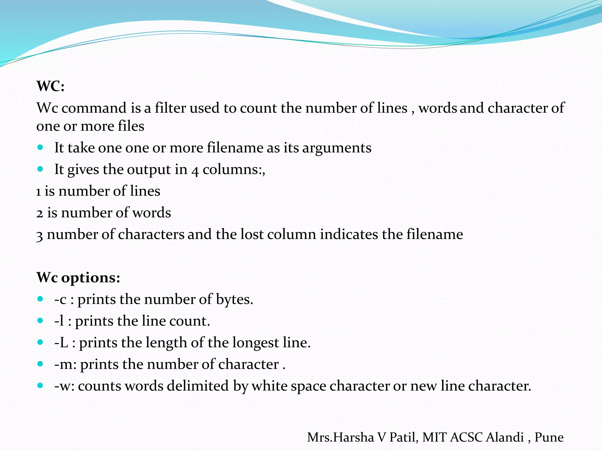 WC:
Wc command is a filter used to count the number of lines , words and character of
one or more files
 It take one one or more filename as its arguments
 It gives the output in 4 columns:,
1 is number of lines
2 is number of words
3 number of characters and the lost column indicates the filename
Wc options:
 -c : prints the number of bytes.
 -l : prints the line count.
 -L : prints the length of the longest line.
 -m: prints the number of character .
 -w: counts words delimited by white space character or new line character.
Mrs.Harsha V Patil, MIT ACSC Alandi , Pune
 