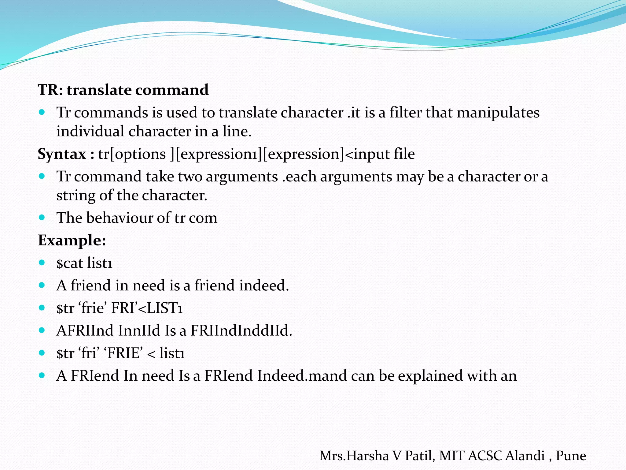 TR: translate command
 Tr commands is used to translate character .it is a filter that manipulates
individual character in a line.
Syntax : tr[options ][expression1][expression]<input file
 Tr command take two arguments .each arguments may be a character or a
string of the character.
 The behaviour of tr com
Example:
 $cat list1
 A friend in need is a friend indeed.
 $tr ‘frie’ FRI’<LIST1
 AFRIInd InnIId Is a FRIIndInddIId.
 $tr ‘fri’ ‘FRIE’ < list1
 A FRIend In need Is a FRIend Indeed.mand can be explained with an
Mrs.Harsha V Patil, MIT ACSC Alandi , Pune
 