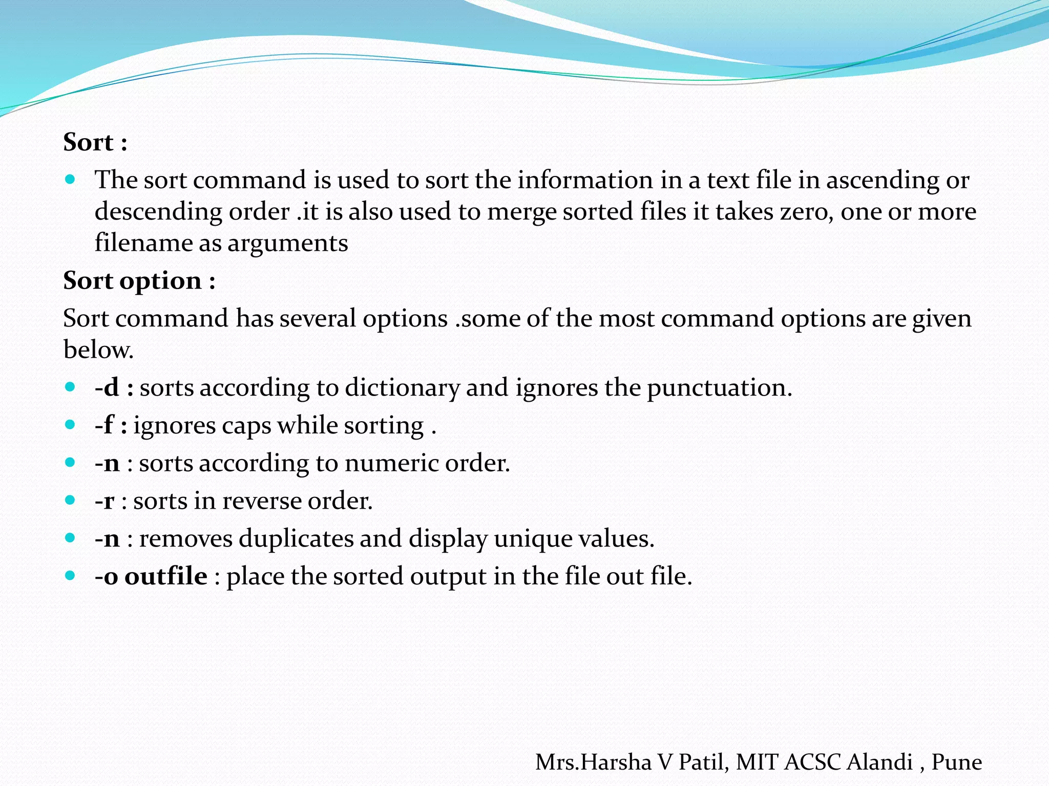 Sort :
 The sort command is used to sort the information in a text file in ascending or
descending order .it is also used to merge sorted files it takes zero, one or more
filename as arguments
Sort option :
Sort command has several options .some of the most command options are given
below.
 -d : sorts according to dictionary and ignores the punctuation.
 -f : ignores caps while sorting .
 -n : sorts according to numeric order.
 -r : sorts in reverse order.
 -n : removes duplicates and display unique values.
 -0 outfile : place the sorted output in the file out file.
Mrs.Harsha V Patil, MIT ACSC Alandi , Pune
 