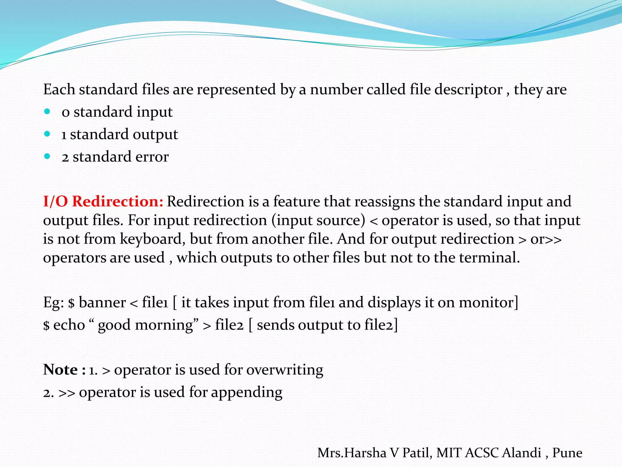 Each standard files are represented by a number called file descriptor , they are
 0 standard input
 1 standard output
 2 standard error
I/O Redirection: Redirection is a feature that reassigns the standard input and
output files. For input redirection (input source) < operator is used, so that input
is not from keyboard, but from another file. And for output redirection > or>>
operators are used , which outputs to other files but not to the terminal.
Eg: $ banner < file1 [ it takes input from file1 and displays it on monitor]
$ echo “ good morning” > file2 [ sends output to file2]
Note : 1. > operator is used for overwriting
2. >> operator is used for appending
Mrs.Harsha V Patil, MIT ACSC Alandi , Pune
 
