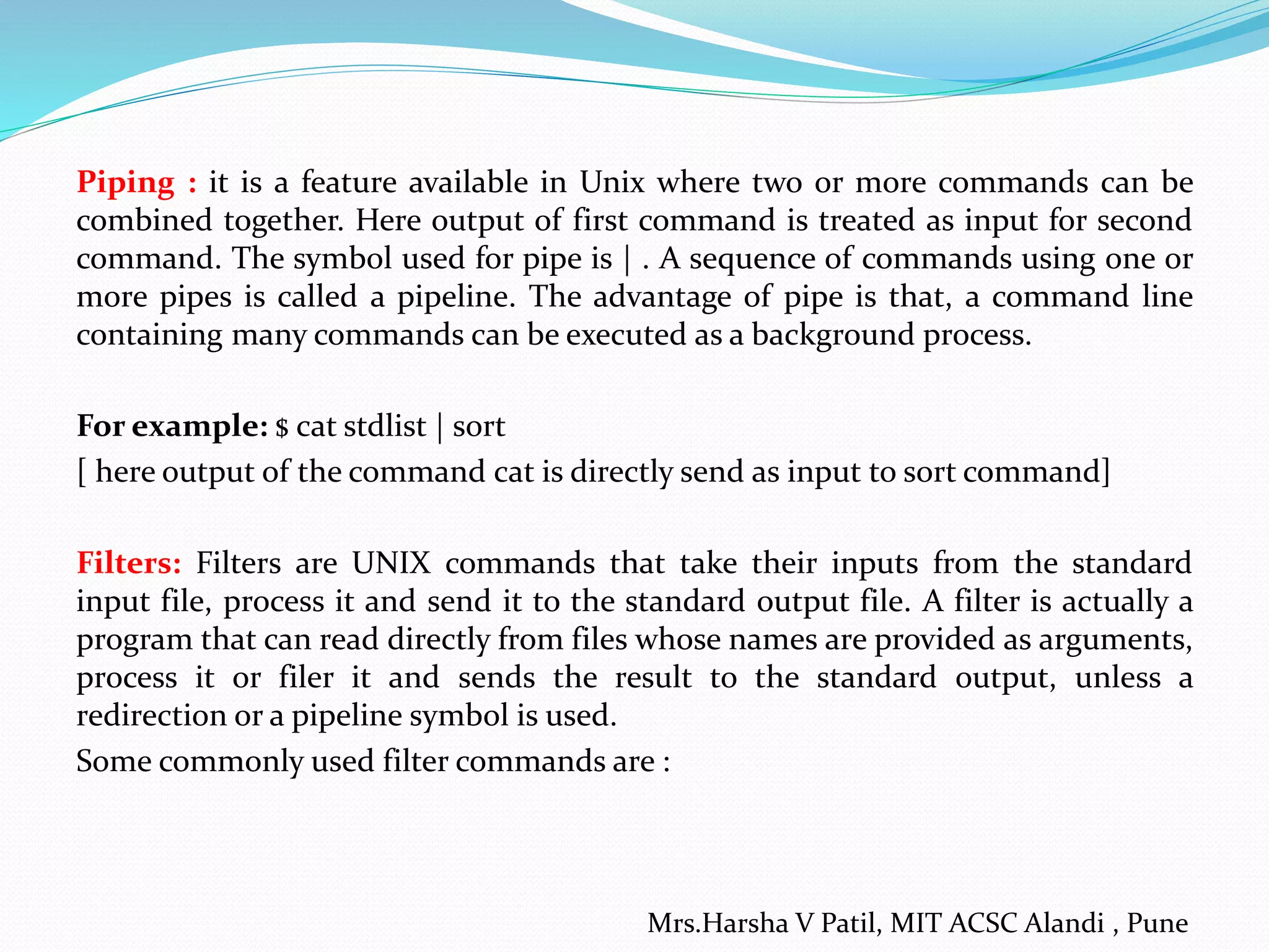 Piping : it is a feature available in Unix where two or more commands can be
combined together. Here output of first command is treated as input for second
command. The symbol used for pipe is | . A sequence of commands using one or
more pipes is called a pipeline. The advantage of pipe is that, a command line
containing many commands can be executed as a background process.
For example: $ cat stdlist | sort
[ here output of the command cat is directly send as input to sort command]
Filters: Filters are UNIX commands that take their inputs from the standard
input file, process it and send it to the standard output file. A filter is actually a
program that can read directly from files whose names are provided as arguments,
process it or filer it and sends the result to the standard output, unless a
redirection or a pipeline symbol is used.
Some commonly used filter commands are :
Mrs.Harsha V Patil, MIT ACSC Alandi , Pune
 