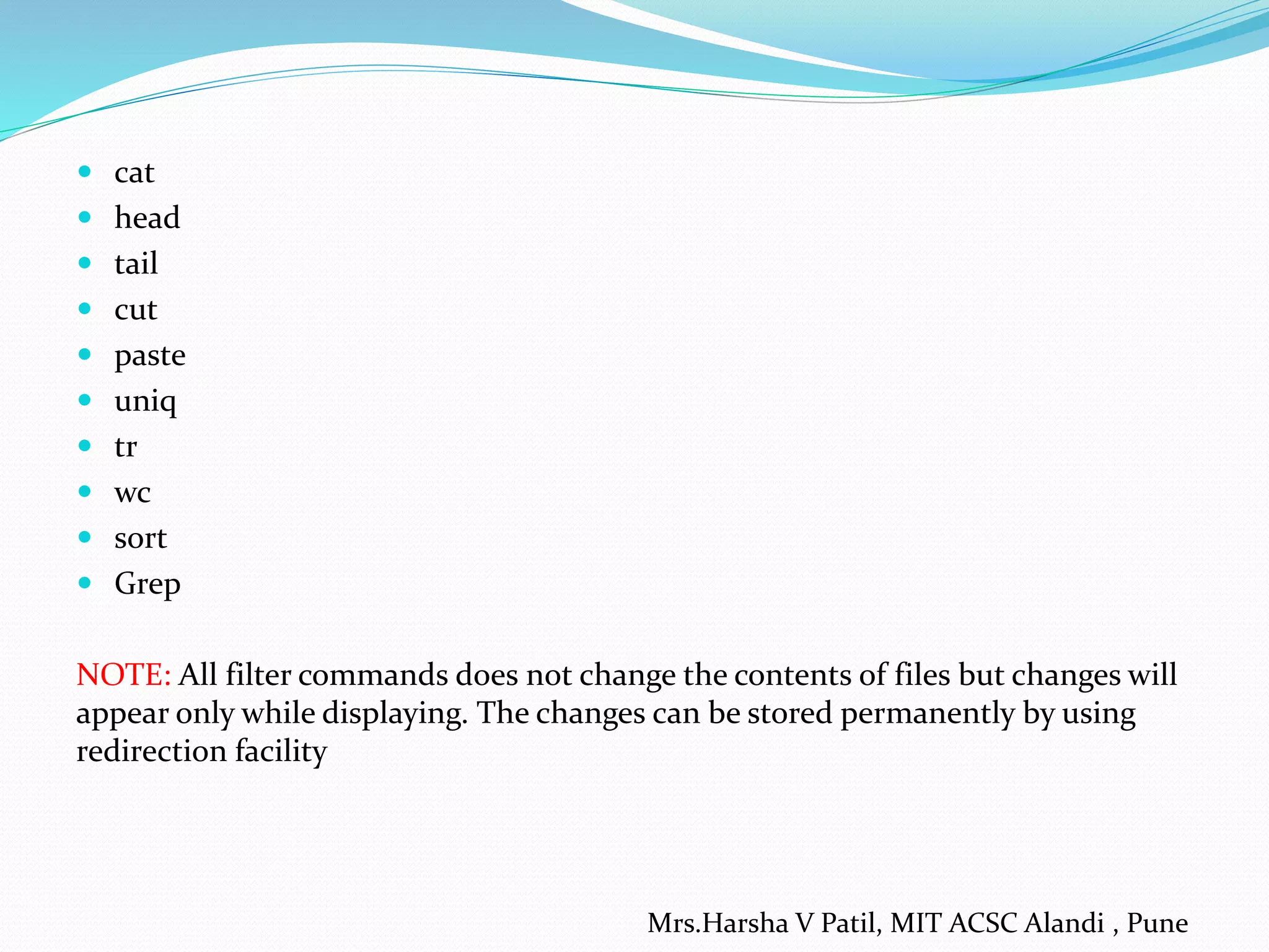  cat
 head
 tail
 cut
 paste
 uniq
 tr
 wc
 sort
 Grep
NOTE: All filter commands does not change the contents of files but changes will
appear only while displaying. The changes can be stored permanently by using
redirection facility
Mrs.Harsha V Patil, MIT ACSC Alandi , Pune
 