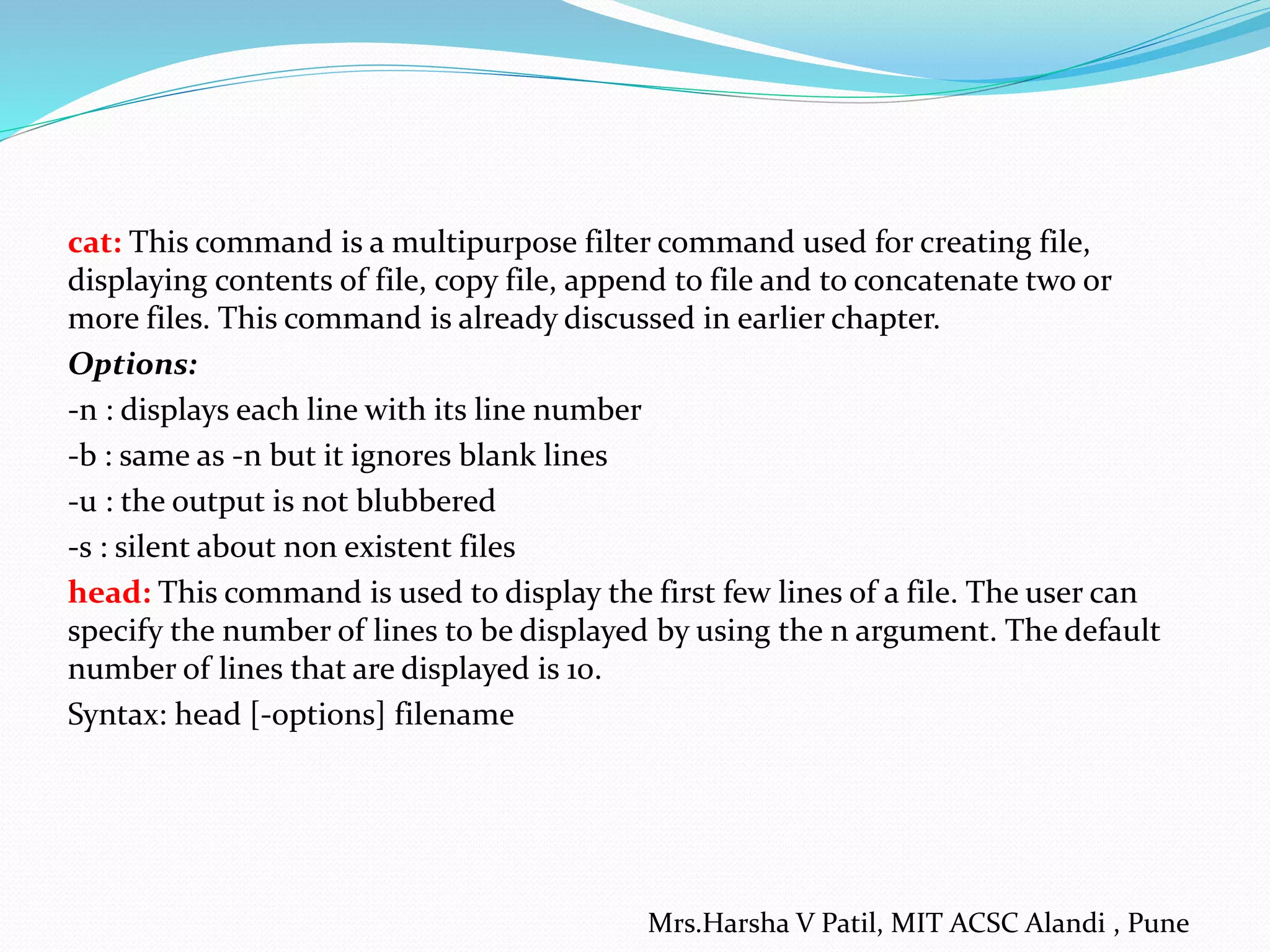 cat: This command is a multipurpose filter command used for creating file,
displaying contents of file, copy file, append to file and to concatenate two or
more files. This command is already discussed in earlier chapter.
Options:
-n : displays each line with its line number
-b : same as -n but it ignores blank lines
-u : the output is not blubbered
-s : silent about non existent files
head: This command is used to display the first few lines of a file. The user can
specify the number of lines to be displayed by using the n argument. The default
number of lines that are displayed is 10.
Syntax: head [-options] filename
Mrs.Harsha V Patil, MIT ACSC Alandi , Pune
 
