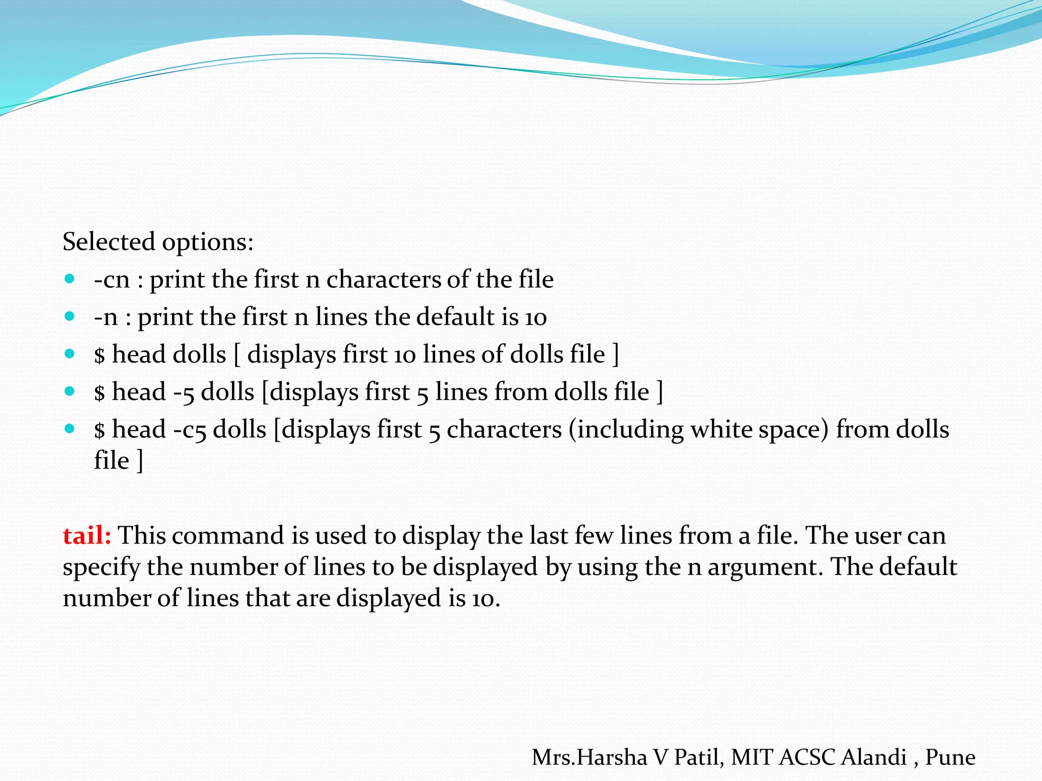 Selected options:
 -cn : print the first n characters of the file
 -n : print the first n lines the default is 10
 $ head dolls [ displays first 10 lines of dolls file ]
 $ head -5 dolls [displays first 5 lines from dolls file ]
 $ head -c5 dolls [displays first 5 characters (including white space) from dolls
file ]
tail: This command is used to display the last few lines from a file. The user can
specify the number of lines to be displayed by using the n argument. The default
number of lines that are displayed is 10.
Mrs.Harsha V Patil, MIT ACSC Alandi , Pune
 