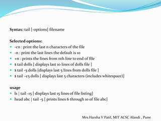 Syntax: tail [-options] filename
Selected options:
 -cn : print the last n characters of the file
 -n : print the last lines the default is 10
 +n : prints the lines from nth line to end of file
 $ tail dolls [ displays last 10 lines of dolls file ]
 $ tail -5 dolls [displays last 5 lines from dolls file ]
 $ tail –c5 dolls [ displays last 5 characters (includes whitespace)]
usage
 ls | tail -15 [ displays last 15 lines of file listing]
 head abc | tail -5 [ prints lines 6 through 10 of file abc]
Mrs.Harsha V Patil, MIT ACSC Alandi , Pune
 