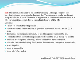 cut: This command is used to cut the file vertically i.e to copy (display) the
specified columns to the standard output file. This command can be used to cut
out parts of a file .it takes filenames as arguments. It can cut columns or fields in a
file. However it does not delete the selected parts of the file.
Options
 -b list : to specify the bite position
 -c list : to extract the characters as specified position in the list . a dash (–) is
used
 to indicate the range and comma(,) is used to separate items in the list.
 -f list : to extract the fields as specified position in the list. a dash (–) is used to
 indicate the range and comma(,) is used to separate items in the list.
 -dc : the character following the d is field delimiter and this option is used only
 with -f option
 $ cut -c 10-15 stdlist
 $ cut -d”:” –f 1,3 stdlist
Mrs.Harsha V Patil, MIT ACSC Alandi , Pune
 