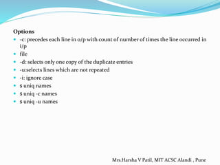 Options
 -c: precedes each line in o/p with count of number of times the line occurred in
i/p
 file
 -d: selects only one copy of the duplicate entries
 -u:selects lines which are not repeated
 -i: ignore case
 $ uniq names
 $ uniq -c names
 $ uniq -u names
Mrs.Harsha V Patil, MIT ACSC Alandi , Pune
 