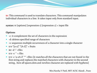 tr: This command is used to translate characters. This command manipulates
individual characters in a line. It takes input only from standard input.
syntax: tr [options] [expression 1] [expression 2] < input file
Options
 -c: it complement the set of characters in the expression
 -d: deletes specified range of characters
 -s: sequeezes multiple occurrences of a character into a single character
 $ tr “[a-z]” “[A-Z]” < fruits
 $tr -d ‘:’ <file1
 $ tr -s ‘ ‘ < file1
 $ tr -c ‘a-zA-Z’ ‘*’ <file2 [it matches all the characters that are not found in the
first string and replaces the matched characters with character in the second
string , here all spaces.dots and newline character are replaced with hyphens]
Mrs.Harsha V Patil, MIT ACSC Alandi , Pune
 