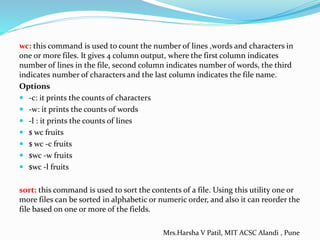 wc: this command is used to count the number of lines ,words and characters in
one or more files. It gives 4 column output, where the first column indicates
number of lines in the file, second column indicates number of words, the third
indicates number of characters and the last column indicates the file name.
Options
 -c: it prints the counts of characters
 -w: it prints the counts of words
 -l : it prints the counts of lines
 $ wc fruits
 $ wc -c fruits
 $wc -w fruits
 $wc -l fruits
sort: this command is used to sort the contents of a file. Using this utility one or
more files can be sorted in alphabetic or numeric order, and also it can reorder the
file based on one or more of the fields.
Mrs.Harsha V Patil, MIT ACSC Alandi , Pune
 