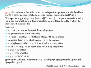 grep: this command is used to searches its input for a pattern and displays lines
containing the pattern (Globally search a Regular Expression and Print it ) .
The syntax is: grep [options] [pattern] [file name]…..the pattern can be a string
with single or multiple words or special characters. It is advised to enclose the
pattern with single codes.
Options
 -e : pattern : to specify multiple search pattern.
 -i : prepares case while searching.
 -n: used to display records (lines) along with line number
 -v: prints those lines which do not match the pattern
 -c: displays only the count of lines which contains pattern
 -l: displays only the names of files containing the pattern
 $ grep “bca” stdlist
 $ grep -i “bca” stdlist
 $ grep -n “BCA” stdlist
grep family contains three commands namely grep, egrep(extended grep) and
fgrep(fixed grep)
Mrs.Harsha V Patil, MIT ACSC Alandi , Pune
 