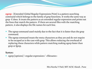 egrep : [Extended Global Regular Expressions Print] is a pattern searching
command which belongs to the family of grep functions. It works the same way as
grep -E does. It treats the pattern as an extended regular expression and prints out
the lines that match the pattern. If there are several files with the matching
pattern, it also displays the file names for each line.
 The egrep command used mainly due to the fact that it is faster than the grep
command.
 The egrep command treats the meta-characters as they are and do not require
to be escaped as is the case with grep. This allows reducing the overhead of
replacing these characters while pattern matching making egrep faster than
grep or fgrep.
Syntax:
 egrep [options] '<regular expression>' <filename>
Mrs.Harsha V Patil, MIT ACSC Alandi , Pune
 