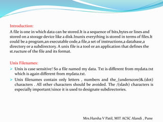 Introduction:
A file is one in which data can be stored.It is a sequence of bits,bytes or lines and
stored on a storage device like a disk.Inunix everything is stored in terms of files.It
could be a program,an executable code,a file,a set of instructions,a database,a
directory or a subdirectory. A unix file is a tool or an application that defines the
st.ructure of the file and its format.
Unix Filenames:
 Unix is case sensitive! So a file named my data. Txt is different from mydata.txt
which is again different from mydata.txt.
 Unix filenames contain only letters , numbers and the_(underscore)&.(dot)
characters . All other characters should be avoided. The /(slash) characters is
especially important/since it is used to designate subdirectories.
Mrs.Harsha V Patil, MIT ACSC Alandi , Pune
 