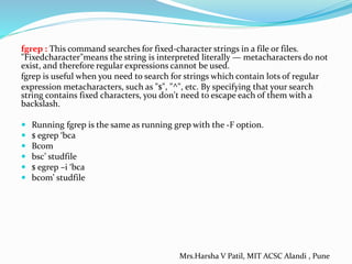 fgrep : This command searches for fixed-character strings in a file or files.
"Fixedcharacter"means the string is interpreted literally — metacharacters do not
exist, and therefore regular expressions cannot be used.
fgrep is useful when you need to search for strings which contain lots of regular
expression metacharacters, such as "$", "^", etc. By specifying that your search
string contains fixed characters, you don't need to escape each of them with a
backslash.
 Running fgrep is the same as running grep with the -F option.
 $ egrep ‘bca
 Bcom
 bsc’ studfile
 $ egrep –i ‘bca
 bcom’ studfile
Mrs.Harsha V Patil, MIT ACSC Alandi , Pune
 