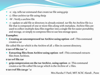  -z : zip, tells tar command that create tar file using gzip
 -j : filter archive tar file using tbzip
 -W : Verify a archive file
 -r : update or add file or directory in already existed .tar file An Archive file is a
file that is composed of one or more files along with metadata. Archive files are
used to collect multiple data files together into a single file for easier portability
and storage, or simply to compress files to use less storage space.
Examples:
 Creating an uncompressed tar Archive using option -cvf : This command
creates a tar
file called file.tar which is the Archive of all .c files in current directory.
$ tar cvf file.tar *.c
 Extracting files from Archive using option -xvf : This command extracts
files from Archives.
$ tar xvf file.tar
 gzip compression on the tar Archive, using option -z : This command
creates a tar file called file.tar.gz which is the Archive of .c files.
$ tar cvzf file.tar.gz *.c
Mrs.Harsha V Patil, MIT ACSC Alandi , Pune
 