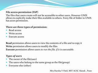 File access permission (FAP)
The files that users create will not be accessible to other users. However UNIX
allows to explicitly make their files available to others. Every file of folder in UNIX
has acces permission.
There are three types of permission:
 Read access
 Write access
 Execute access
Read permission allows users to view the contents of a file and to copy it
Write permission allows users to modify the files
Execute permission allows users to run the file, if it is executable.
Types of users
 The owner of the file(user)
 The users who belong to the same group as the file(group)
 Everyone else (other)
Mrs.Harsha V Patil, MIT ACSC Alandi , Pune
 