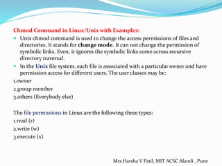 Chmod Command in Linux/Unix with Examples:
 Unix chmod command is used to change the access permissions of files and
directories. It stands for change mode. It can not change the permission of
symbolic links. Even, it ignores the symbolic links come across recursive
directory traversal.
 In the Unix file system, each file is associated with a particular owner and have
permission access for different users. The user classes may be:
1.owner
2.group member
3.others (Everybody else)
The file permissions in Linux are the following three types:
1.read (r)
2.write (w)
3.execute (x)
Mrs.Harsha V Patil, MIT ACSC Alandi , Pune
 