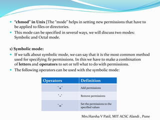  “chmod” in Unix [The “mode” helps in setting new permissions that have to
be applied to files or directories.
 This mode can be specified in several ways, we will discuss two modes:
Symbolic and Octal mode.
1) Symbolic mode:
 If we talk about symbolic mode, we can say that it is the most common method
used for specifying fir permissions. In this we have to make a combination
of letters and operators to set or tell what to do with permissions.
 The following operators can be used with the symbolic mode:
Operators Definition
`+` Add permissions
`-` Remove permissions
`=`
Set the permissions to the
specified values
Mrs.Harsha V Patil, MIT ACSC Alandi , Pune
 