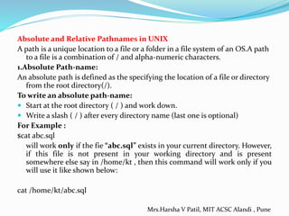 Absolute and Relative Pathnames in UNIX
A path is a unique location to a file or a folder in a file system of an OS.A path
to a file is a combination of / and alpha-numeric characters.
1.Absolute Path-name:
An absolute path is defined as the specifying the location of a file or directory
from the root directory(/).
To write an absolute path-name:
 Start at the root directory ( / ) and work down.
 Write a slash ( / ) after every directory name (last one is optional)
For Example :
$cat abc.sql
will work only if the fie “abc.sql” exists in your current directory. However,
if this file is not present in your working directory and is present
somewhere else say in /home/kt , then this command will work only if you
will use it like shown below:
cat /home/kt/abc.sql
Mrs.Harsha V Patil, MIT ACSC Alandi , Pune
 