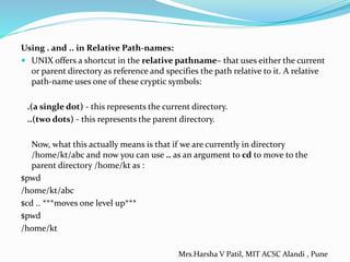 Using . and .. in Relative Path-names:
 UNIX offers a shortcut in the relative pathname– that uses either the current
or parent directory as reference and specifies the path relative to it. A relative
path-name uses one of these cryptic symbols:
.(a single dot) - this represents the current directory.
..(two dots) - this represents the parent directory.
Now, what this actually means is that if we are currently in directory
/home/kt/abc and now you can use .. as an argument to cd to move to the
parent directory /home/kt as :
$pwd
/home/kt/abc
$cd .. ***moves one level up***
$pwd
/home/kt
Mrs.Harsha V Patil, MIT ACSC Alandi , Pune
 