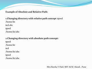 Example of Absolute and Relative Path:
1.Changing directory with relative path concept :$pwd
/home/kt
$cd abc
$pwd
/home/kt/abc
2.Changing directory with absolute path concept:
$pwd
/home/kt
$cd
/home/kt/abc
$pwd
/home/kt/abc
Mrs.Harsha V Patil, MIT ACSC Alandi , Pune
 