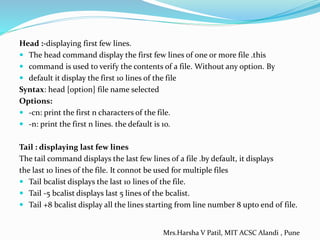 Head :-displaying first few lines.
 The head command display the first few lines of one or more file .this
 command is used to verify the contents of a file. Without any option. By
 default it display the first 10 lines of the file
Syntax: head [option] file name selected
Options:
 -cn: print the first n characters of the file.
 -n: print the first n lines. the default is 10.
Tail : displaying last few lines
The tail command displays the last few lines of a file .by default, it displays
the last 10 lines of the file. It connot be used for multiple files
 Tail bcalist displays the last 10 lines of the file.
 Tail -5 bcalist displays last 5 lines of the bcalist.
 Tail +8 bcalist display all the lines starting from line number 8 upto end of file.
Mrs.Harsha V Patil, MIT ACSC Alandi , Pune
 