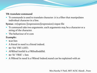 TR: translate command
 Tr commands is used to translate character .it is a filter that manipulates
individual character in a line.
Syntax : tr[options ][expression1][expression]<input file
 Tr command take two arguments .each arguments may be a character or a
string of the character.
 The behaviour of tr com
Example:
 $cat list1
 A friend in need is a friend indeed.
 $tr ‘frie’ FRI’<LIST1
 AFRIInd InnIId Is a FRIIndInddIId.
 $tr ‘fri’ ‘FRIE’ < list1
 A FRIend In need Is a FRIend Indeed.mand can be explained with an
Mrs.Harsha V Patil, MIT ACSC Alandi , Pune
 