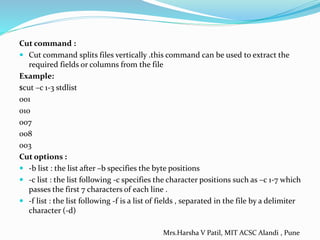 Cut command :
 Cut command splits files vertically .this command can be used to extract the
required fields or columns from the file
Example:
$cut –c 1-3 stdlist
001
010
007
008
003
Cut options :
 -b list : the list after –b specifies the byte positions
 -c list : the list following -c specifies the character positions such as –c 1-7 which
passes the first 7 characters of each line .
 -f list : the list following -f is a list of fields , separated in the file by a delimiter
character (-d)
Mrs.Harsha V Patil, MIT ACSC Alandi , Pune
 