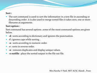 Sort :
 The sort command is used to sort the information in a text file in ascending or
descending order .it is also used to merge sorted files it takes zero, one or more
filename as arguments
Sort option :
Sort command has several options .some of the most command options are given
below.
 -d : sorts according to dictionary and ignores the punctuation.
 -f : ignores caps while sorting .
 -n : sorts according to numeric order.
 -r : sorts in reverse order.
 -n : removes duplicates and display unique values.
 -0 outfile : place the sorted output in the file out file.
Mrs.Harsha V Patil, MIT ACSC Alandi , Pune
 